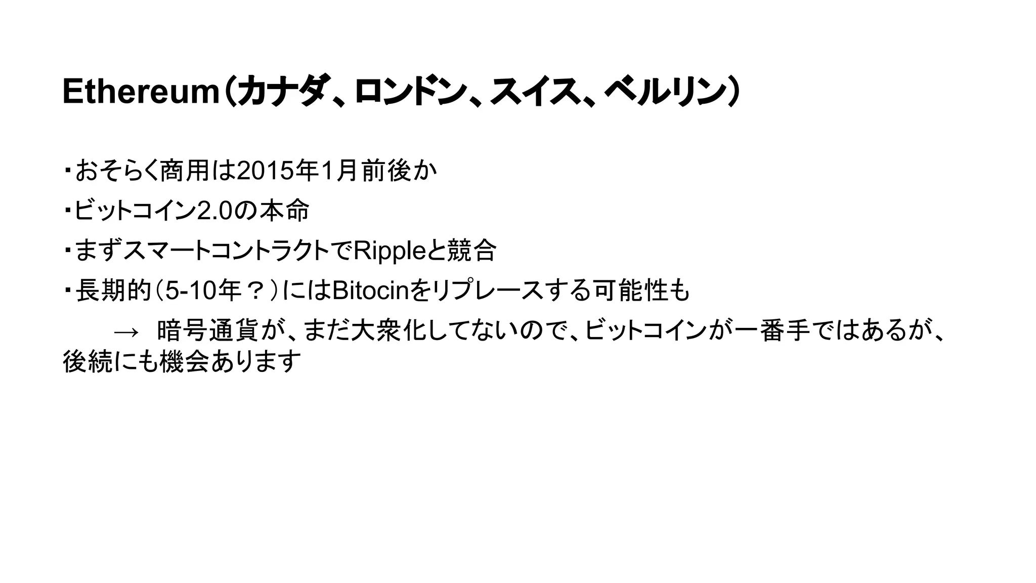Ethereum（カナダ、ロンドン、スイス、ベルリン） 
・おそらく商用は2015年1月前後か 
・ビットコイン2.0の本命 
・まずスマートコントラクトでRippleと競合 
・長期的（5-10年？）にはBitocinをリプレースする可能性も 
→　暗号通貨が、まだ大衆化してないので、ビットコインが一番手ではあるが、 
後続にも機会あります 
 