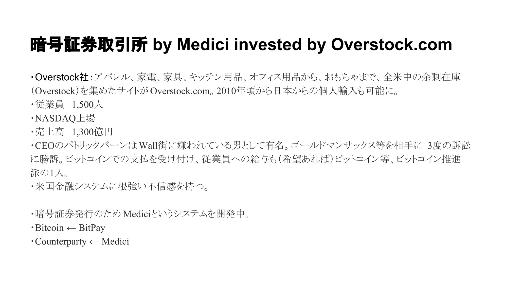暗号証券取引所 by Medici invested by Overstock.com 
・Overstock社：䜰䝟䝺䝹䚸ᐙ㟁䚸ᐙල䚸䜻䝑䝏䞁⏝ရ䚸䜸䝣䜱䝇⏝ရ䛛䜙䚸䛚䜒䛱䜓䜎䛷䚸඲⡿୰䛾వ๫ᅾᗜ 
䠄Overstock䠅䜢㞟䜑䛯䝃䜲䝖䛜 Overstock.com䚹2010ᖺ㡭䛛䜙᪥ᮏ䛛䜙䛾ಶே㍺ධ䜒ྍ⬟䛻䚹 
䞉ᚑᴗဨ䚷1,500ே 
䞉NASDAQୖሙ 
䞉኎ୖ㧗䚷1,300൨෇ 
䞉CEO䛾䝟䝖䝸䝑䜽䝞䞊䞁䛿 Wall⾤䛻᎘䜟䜜䛶䛔䜛⏨䛸䛧䛶᭷ྡ䚹䝂䞊䝹䝗䝬䞁䝃䝑䜽䝇➼䜢┦ᡭ䛻 3ᗘ䛾ッゴ 
䛻຾ッ䚹䝡䝑䝖䝁䜲䞁䛷䛾ᨭᡶ䜢ཷ䛡௜䛡䚸ᚑᴗဨ䜈䛾⤥୚䜒䠄ᕼᮃ䛒䜜䜀䠅䝡䝑䝖䝁䜲䞁➼䚸䝡䝑䝖䝁䜲䞁᥎㐍 
ὴ䛾1ே䚹 
䞉⡿ᅜ㔠⼥䝅䝇䝔䝮䛻᰿ᙉ䛔୙ಙឤ䜢ᣢ䛴䚹 
䞉ᬯྕドๆⓎ⾜䛾䛯䜑 Medici䛸䛔䛖䝅䝇䝔䝮䜢㛤Ⓨ୰䚹 
䞉Bitcoin ← BitPay 
䞉Counterparty ← Medici 
 