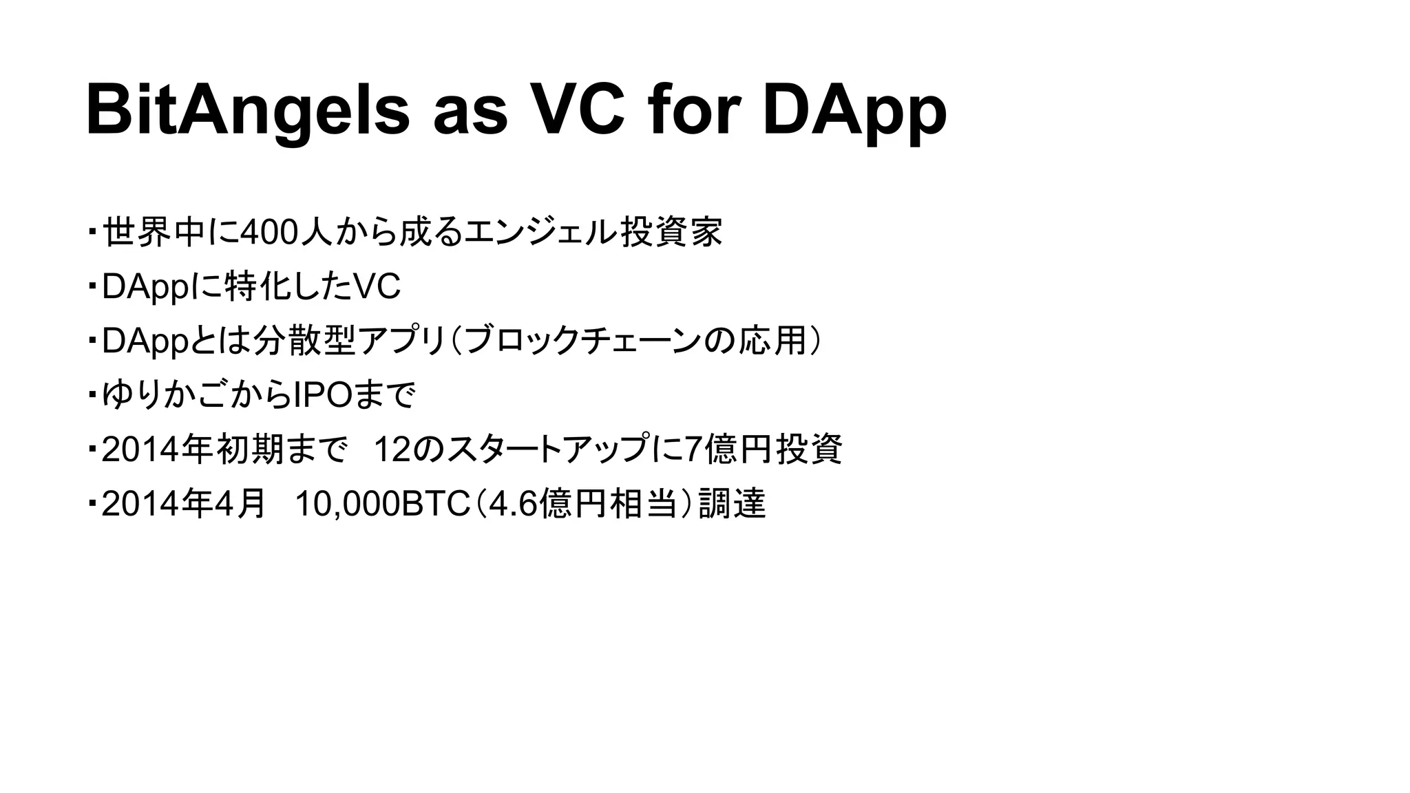 BitAngels as VC for DApp 
・世界中に400人から成るエンジェル投資家 
・DAppに特化したVC 
・DAppとは分散型アプリ（ブロックチェーンの応用） 
・ゆりかごからIPOまで 
・2014年初期まで　12のスタートアップに7億円投資 
・2014年4月　10,000BTC（4.6億円相当）調達 
 