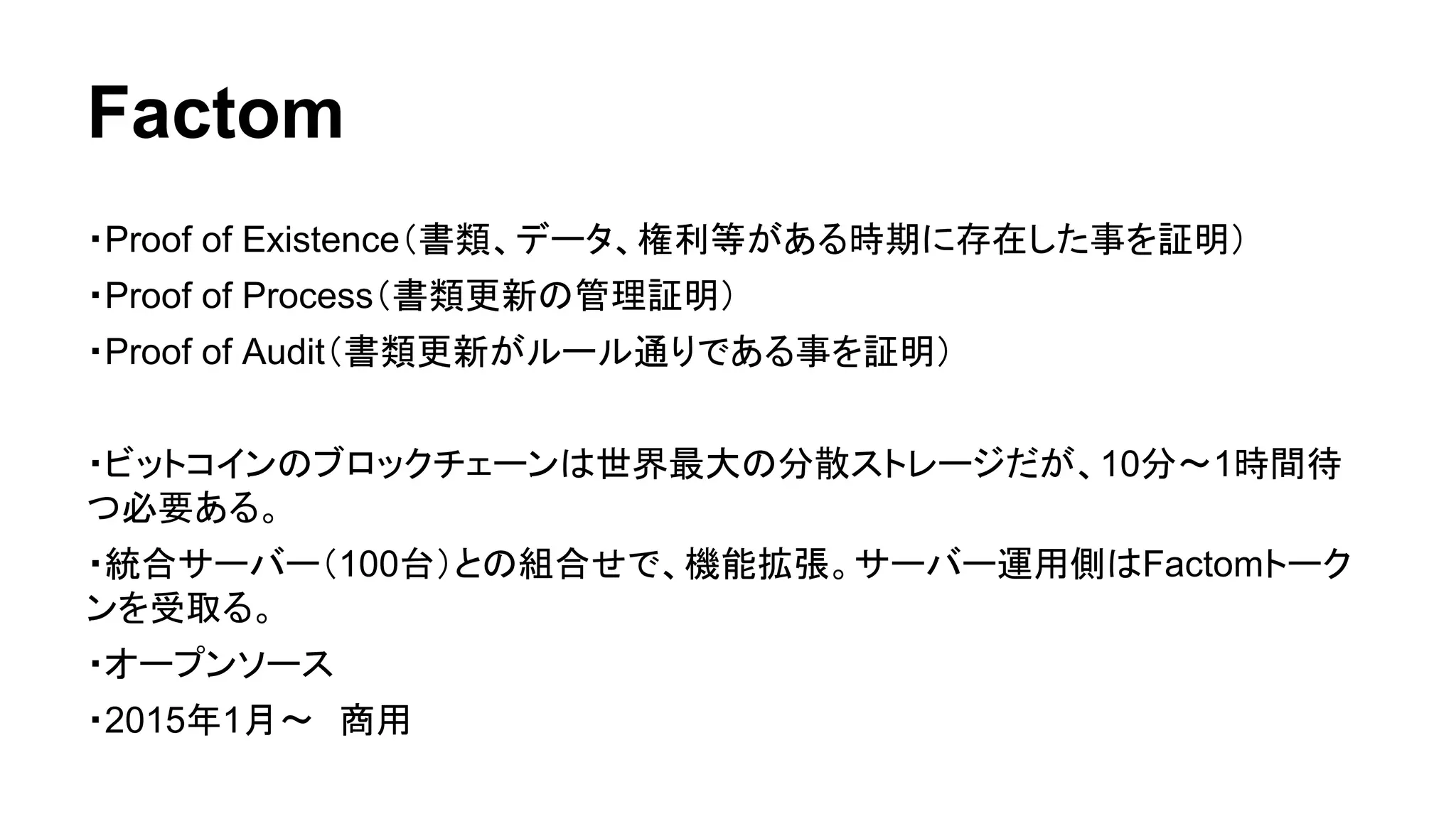 Factom 
・Proof of Existence（書類、データ、権利等がある時期に存在した事を証明） 
・Proof of Process（書類更新の管理証明） 
・Proof of Audit（書類更新がルール通りである事を証明） 
・ビットコインのブロックチェーンは世界最大の分散ストレージだが、10分〜1時間待 
つ必要ある。 
・統合サーバー（100台）との組合せで、機能拡張。サーバー運用側はFactomトーク 
ンを受取る。 
・オープンソース 
・2015年1月〜　商用 
 