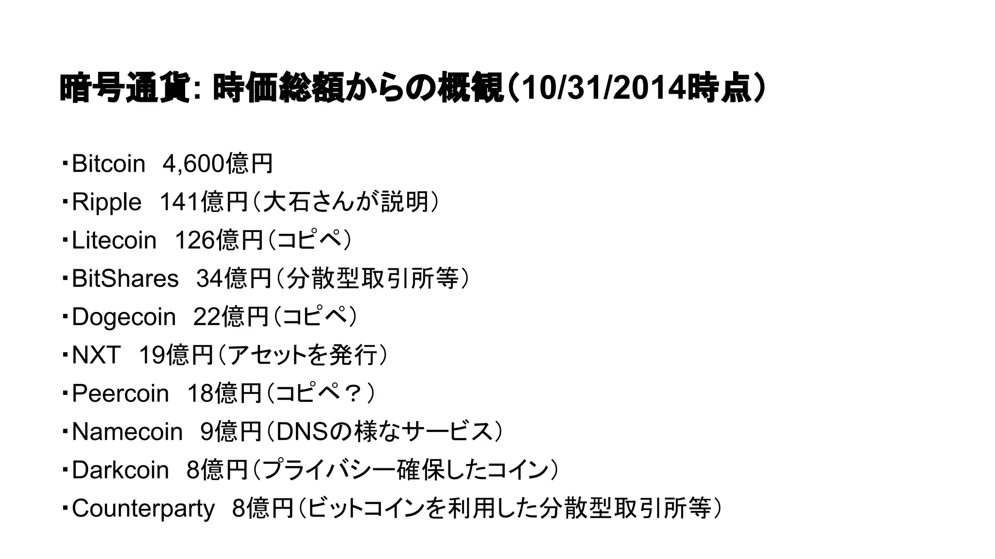 暗号通貨: 時価総額からの概観（10/31/2014時点） 
・Bitcoin　4,600億円 
・Ripple　141億円（大石さんが説明） 
・Litecoin　126億円（コピペ） 
・BitShares　34億円（分散型取引所等） 
・Dogecoin　22億円（コピペ） 
・NXT　19億円（アセットを発行） 
・Peercoin　18億円（コピペ？） 
・Namecoin　9億円（DNSの様なサービス） 
・Darkcoin　8億円（プライバシー確保したコイン） 
・Counterparty　8億円（ビットコインを利用した分散型取引所等） 
 