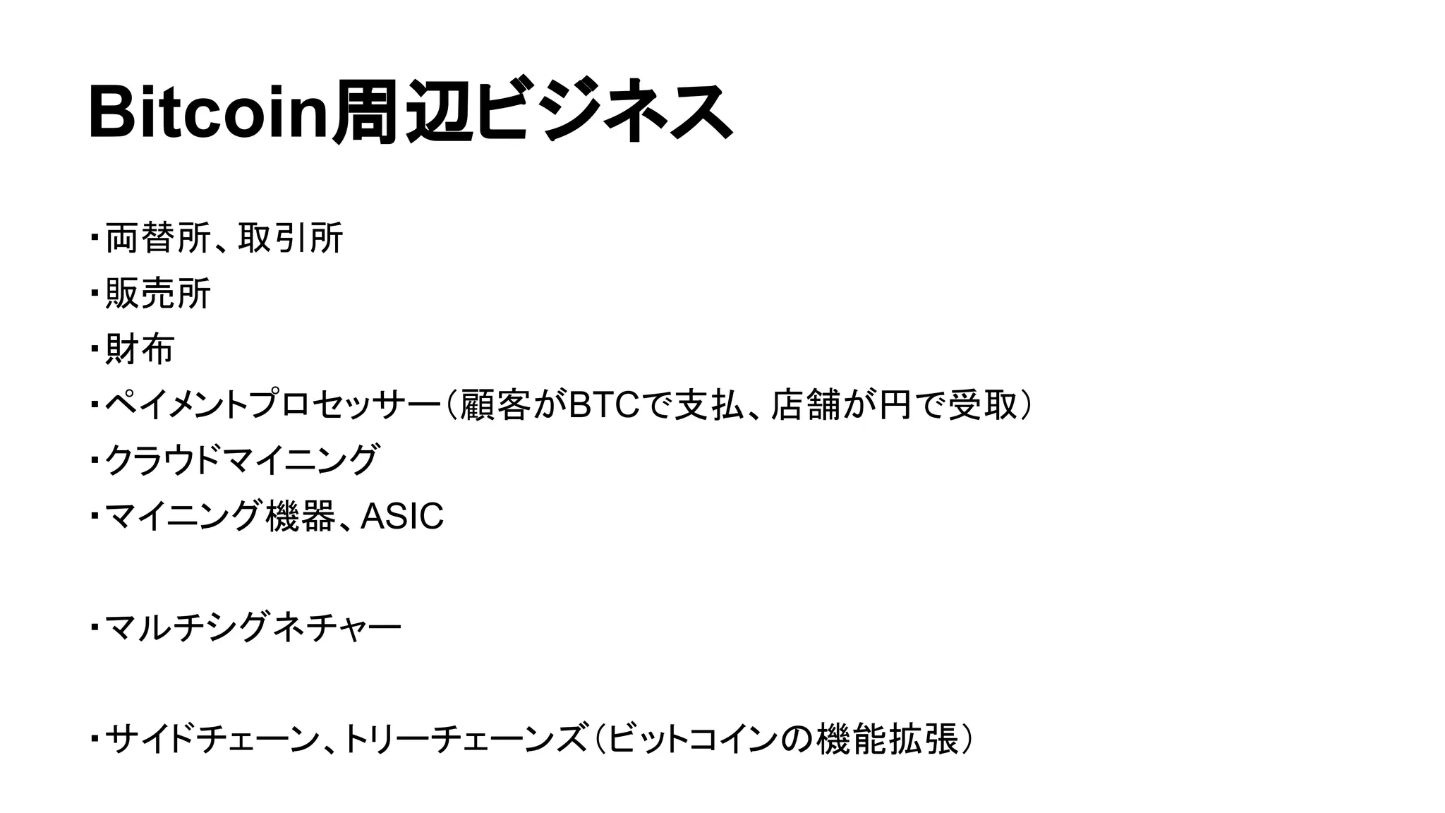 Bitcoin周辺ビジネス 
・両替所、取引所 
・販売所 
・財布 
・ペイメントプロセッサー（顧客がBTCで支払、店舗が円で受取） 
・クラウドマイニング 
・マイニング機器、ASIC 
・マルチシグネチャー 
・サイドチェーン、トリーチェーンズ（ビットコインの機能拡張） 
 