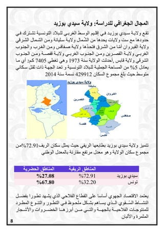 :‫للدراسة‬ ‫الجغرافي‬ ‫المجال‬‫ّاليةنسيدينبّزيد‬
‫ري‬‫ر‬‫ف‬ ‫رد‬‫ر‬‫بوزي‬ ‫ريدي‬‫ر‬‫س‬ ‫رة‬‫ر‬‫والي‬ ‫ر‬‫ر‬‫تق‬‫ري‬‫ر‬‫التونس‬ ‫ربالد‬‫ر‬‫لل‬ ‫ري‬‫ر‬‫رب‬ ‫ال‬ ‫ر‬‫ر‬‫الوس‬ ‫ري‬‫ر‬‫إقل‬‫ري‬‫ر‬‫ف‬ ‫رترح‬‫ر‬‫تش‬ ‫ة‬
‫واليات‬ ‫ست‬ ‫م‬ ‫حدودها‬‫ي‬‫حدها‬‫ال‬ ‫من‬‫ر‬‫ش‬‫ما‬‫ل‬‫ومرن‬ ‫سرليانة‬ ‫واليرة‬‫الشررقي‬ ‫الشرمال‬
‫القيرروان‬ ‫والية‬‫ال‬ ‫مرن‬ ‫را‬‫أم‬‫شررق‬‫ها‬‫فتحرد‬‫صرفاقس‬ ‫واليرة‬‫رر‬ ‫ال‬ ‫ومرن‬‫والجنرو‬
‫ربرري‬ ‫ال‬‫القصرررين‬ ‫واليررة‬‫الجنررو‬ ‫ومررن‬‫الجنررو‬ ‫ومررن‬ ‫قفصررة‬ ‫واليررة‬ ‫ربرري‬ ‫ال‬
‫قابس‬ ‫والية‬ ‫الشرقي‬,‫سنة‬ ‫الوالية‬ ‫ت‬ ‫أحد‬1973‫طي‬ ‫ت‬ ‫وهي‬7405‫ار‬2‫مرا‬ ‫أي‬
‫يعادل‬5‫الجارة‬ ‫تعرد‬ ‫و‬ ‫التونسرية‬ ‫للربالد‬ ‫الجمليرة‬ ‫المساحة‬ ‫من‬ %‫سركاني‬ ‫قرل‬ ‫ذات‬
‫السكان‬ ‫مجموع‬ ‫بلغ‬ ‫حيث‬ ‫متوس‬429912‫نسمة‬‫سنة‬2014
.
‫الريفي‬ ‫بطابعاا‬ ‫بوزيد‬ ‫سيدي‬ ‫والية‬ ‫تتميز‬‫الريف‬ ‫سكان‬ ‫يمثل‬ ‫حيث‬72.91‫%مرن‬
‫معدل‬ ‫وهو‬ ‫الوالية‬ ‫سكان‬ ‫مجموع‬‫مرتف‬‫الوطني‬ ‫بالمعدل‬ ‫مقارنة‬
‫الحضرية‬ ‫المناطق‬ ‫الريفية‬ ‫المناطق‬
27.08% 72.91% ‫بوزيد‬ ‫سيدي‬
67.80% 32.20% ‫تونس‬
‫ل‬ ‫بفعر‬ ‫تطرورا‬ ‫يشراد‬ ‫ي‬ ‫ال‬ ‫الفالحي‬ ‫القطاع‬ ‫على‬ ‫أساسا‬ ‫الجاوي‬ ‫االقتصاد‬ ‫يعتمد‬
‫رر‬‫الس‬ ‫اط‬ ‫النشرر‬‫الرر‬ ‫قوي‬‫ي‬‫يسرر‬‫المطرررد‬ ‫والتنرروع‬ ‫التطررور‬ ‫فرري‬ ‫ملحرروظ‬ ‫بشرركل‬ ‫اه‬
‫روات‬ ‫رر‬‫ر‬‫الخع‬ ‫ا‬ ‫رر‬‫ر‬‫أبرزه‬ ‫ن‬ ‫رر‬‫ر‬‫م‬ ‫ي‬ ‫رر‬‫ر‬‫والت‬ ‫ة‬ ‫رر‬‫ر‬‫بالجا‬ ‫ة‬ ‫رر‬‫ر‬‫الفالحي‬ ‫ررات‬‫ر‬‫للمنتوج‬‫ررجار‬‫ر‬‫واألش‬
‫المثمرة‬‫واأللبان‬
8
 