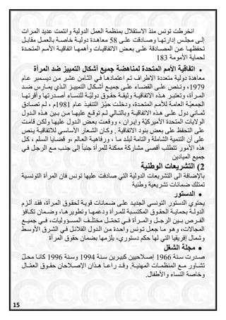 ‫ب‬ ‫االستقالل‬ ‫من‬ ‫تونس‬ ‫انخرطت‬‫منظمة‬‫العمل‬‫الدولية‬‫المررا‬ ‫عديد‬ ‫وانتمت‬‫ت‬
‫رادقت‬‫ر‬‫وص‬ ‫را‬‫ر‬‫إدارتا‬ ‫رس‬‫ر‬‫مجل‬ ‫رى‬‫ر‬‫إل‬‫رى‬‫ر‬‫عل‬58‫مع‬‫رل‬‫ر‬‫مقاب‬ ‫رل‬‫ر‬‫بالعم‬ ‫رة‬‫ر‬‫خاص‬ ‫رة‬‫ر‬‫دولي‬ ‫ردة‬‫ر‬‫اه‬
‫را‬‫ر‬‫تحفظا‬‫ر‬‫ر‬‫ع‬‫رى‬‫ر‬‫عل‬ ‫رادقة‬‫ر‬‫المص‬ ‫ن‬‫و‬ ‫رات‬‫ر‬‫االتفاقي‬ ‫را‬‫ر‬‫بع‬‫اتفاق‬ ‫را‬‫ر‬‫أهما‬‫ردة‬‫ر‬‫المتح‬ ‫ر‬‫ر‬‫األم‬ ‫رة‬‫ر‬‫ي‬
‫األمومة‬ ‫لحماية‬183
‫ل‬ ‫المتحدة‬ ‫األمم‬ ‫اتفاقية‬‫مناهضة‬‫المرأة‬ ‫ضد‬ ‫التمييز‬ ‫أشكال‬ ‫جميع‬
‫دولية‬ ‫معاهدة‬‫االطراف‬ ‫متعددة‬‫تر‬‫فري‬ ‫اعتمادهرا‬‫عراا‬ ‫ديسرمبر‬ ‫مرن‬ ‫عشرر‬ ‫الثرامن‬
1979‫رك‬‫ر‬‫أش‬ ‫ر‬‫ر‬‫جمي‬ ‫رى‬‫ر‬‫عل‬ ‫راء‬‫ر‬‫القع‬ ‫رى‬‫ر‬‫عل‬ ‫رنص‬‫ر‬‫وت‬ ،‫رد‬‫ر‬‫ض‬ ‫رارا‬‫ر‬‫يم‬ ‫ي‬ ‫ر‬‫ر‬‫ال‬ ‫رز‬‫ر‬‫التميي‬ ‫ال‬
‫المرررأة‬‫ه‬ ‫هرر‬ ‫وتعتبررر‬ ،‫االتفاقيررة‬‫حقررو‬ ‫يقررة‬ ‫و‬‫ق‬‫وأقرتارر‬ ‫أصرردرتاا‬ ‫للنسرراء‬ ‫ررة‬‫دولي‬‫ا‬
‫المتحردة‬ ‫ر‬‫ر‬‫لام‬ ‫العامرة‬ ‫رة‬‫الجمعي‬‫راا‬‫ر‬‫ع‬ ‫التنفير‬ ‫رز‬‫حي‬ ‫رت‬‫ر‬‫ودخل‬ ،1981‫رادق‬‫ر‬‫تص‬ ‫لر‬ ، ‫ا‬
‫ه‬ ‫ر‬‫ر‬‫ه‬ ‫رى‬‫ر‬‫عل‬ ‫دول‬ ‫راني‬‫ر‬‫م‬‫رة‬‫ر‬‫االتفاقي‬‫ردول‬‫ر‬‫ال‬ ‫ه‬ ‫ر‬‫ر‬‫ه‬ ‫رين‬‫ر‬‫ب‬ ‫رن‬‫ر‬‫م‬ ‫را‬‫ر‬‫عليا‬ ‫ر‬‫ر‬‫توق‬ ‫ر‬‫ر‬‫ل‬ ‫رالي‬‫ر‬‫وبالت‬
‫الردول‬ ‫بعرا‬ ‫ووقعرت‬ ، ‫وإيرران‬ ‫ة‬‫األميراي‬ ‫المتحدة‬ ‫الواليات‬‫قامرت‬ ‫ولكرن‬ ‫عليارا‬
‫بنود‬ ‫بعا‬ ‫على‬ ‫التحفظ‬ ‫على‬‫االتفاقية‬‫األساسري‬ ‫الشرعار‬ ‫واران‬ .‫لالتفاقيرة‬‫يرنص‬
‫ارل‬ ، ‫السرل‬ ‫قعرايا‬ ‫،و‬ ‫العرال‬ ‫ورفاهيرة‬ ، ‫مرا‬ ‫لبلرد‬ ‫والتامة‬ ‫الشاملة‬ ‫التنمية‬ ‫أن‬ ‫على‬
‫فري‬ ‫الرجرل‬ ‫مر‬ ‫جنرب‬ ‫إلى‬ ً‫ا‬‫جنب‬ ‫للمرأة‬ ‫ممكنة‬ ‫مشاراة‬ ‫أقصى‬ ‫تتطلب‬ ‫األمور‬ ‫ه‬ ‫ه‬
‫الميادين‬ ‫جمي‬
2‫التشريعات‬ )‫الوطنية‬
‫عل‬ ‫صادفت‬ ‫التي‬ ‫الدولية‬ ‫التشريعات‬ ‫الى‬ ‫باإلضافة‬‫التونسرية‬ ‫المرأة‬ ‫فان‬ ‫تونس‬ ‫ياا‬
‫تمت‬‫وطنية‬ ‫تشريعية‬ ‫ضمانات‬ ‫ل‬
‫الدستور‬
‫يحتوي‬‫ال‬ ‫لحقروق‬ ‫قويرة‬ ‫ضرمانات‬ ‫علرى‬ ‫الجديرد‬ ‫التونسي‬ ‫الدستور‬‫فقرد‬ ،‫مررأة‬‫ألرزا‬
‫رافس‬‫ر‬‫تك‬ ‫رمان‬‫ر‬‫وض‬ ،‫را‬‫ر‬‫وتطويره‬ ‫را‬‫ر‬‫ودعما‬ ‫ررأة‬‫ر‬‫للم‬ ‫ربة‬‫ر‬‫المكتس‬ ‫روق‬‫ر‬‫الحق‬ ‫رة‬‫ر‬‫بحماي‬ ‫رة‬‫ر‬‫الدول‬
‫رر‬‫ر‬‫جمي‬ ‫رري‬‫ر‬‫ف‬ ،‫ررسوليات‬‫ر‬‫المس‬ ‫ررف‬‫ر‬‫مختل‬ ‫ررل‬‫ر‬‫تحم‬ ‫رري‬‫ر‬‫ف‬ ‫رررأة‬‫ر‬‫والم‬ ‫ررل‬‫ر‬‫الرج‬ ‫ررين‬‫ر‬‫ب‬ ‫ررر‬‫ر‬‫الف‬
‫األوسر‬ ‫الشررق‬ ‫فري‬ ‫رل‬ ‫القال‬ ‫الردول‬ ‫مرن‬ ‫واحردة‬ ‫ترونس‬ ‫جعرل‬ ‫مرا‬ ‫وهرو‬ ،‫المجاالت‬
‫يلزماا‬ ،‫دستوري‬ ‫حك‬ ‫لاا‬ ‫التي‬ ‫إفريقيا‬ ‫وشمال‬‫المرأة‬ ‫حقوق‬ ‫بعمان‬
‫الشغل‬ ‫مجلة‬
‫رنة‬‫ر‬‫س‬ ‫ردرت‬‫ر‬‫ص‬1966‫رنة‬‫ر‬‫س‬ ‫ررين‬‫ر‬‫ابي‬ ‫رالحيين‬‫ر‬‫إص‬1994‫رنة‬‫ر‬‫وس‬1996‫رل‬‫ر‬‫مح‬ ‫را‬‫ر‬‫اان‬
‫ررال‬‫العم‬ ‫حقرروق‬ ‫اإلصررالحان‬ ‫ان‬ ‫هرر‬ ‫راعررا‬ ‫وقررد‬ .‫المانيررة‬ ‫المنظمررات‬ ‫مرر‬ ‫تشرراور‬
‫النساء‬ ‫وخاصة‬‫و‬‫األطفال‬.
15
 