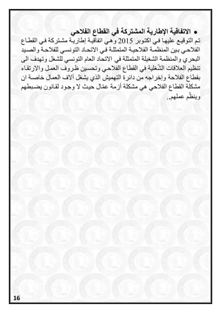 ‫الفالحي‬ ‫القطاع‬ ‫في‬ ‫المشتركة‬ ‫اإلطارية‬ ‫االتفاقية‬
‫التوقير‬ ‫تر‬‫ااتروبر‬ ‫فري‬ ‫عليارا‬2015‫وهري‬‫القطراع‬ ‫فري‬ ‫مشرتراة‬ ‫إطاريرة‬ ‫اتفاقيرة‬
‫ري‬‫ر‬‫ف‬ ‫رة‬‫ر‬‫المتمثل‬ ‫رة‬‫ر‬‫الفالحي‬ ‫رة‬‫ر‬‫المنظم‬ ‫رين‬‫ر‬‫ب‬ ‫ري‬‫ر‬‫الفالح‬‫راد‬‫ر‬‫االتح‬‫ريد‬‫ر‬‫والص‬ ‫رة‬‫ر‬‫للفالح‬ ‫ري‬‫ر‬‫التونس‬
‫يلة‬ ‫الش‬ ‫والمنظمة‬ ‫البحري‬‫في‬ ‫المتمثلة‬‫ل‬ ‫للش‬ ‫التونسي‬ ‫العاا‬ ‫االتحاد‬‫الى‬ ‫وتادف‬
‫تنظي‬‫الش‬ ‫العالقات‬‫واالرتقراء‬ ‫العمرل‬ ‫ظرروف‬ ‫وتحسرين‬ ‫الفالحري‬ ‫القطاع‬ ‫في‬ ‫لية‬
‫بقطاع‬‫الفالحة‬‫من‬ ‫وإخراجه‬‫التاميش‬ ‫رة‬ ‫دا‬‫العمال‬ ‫عالف‬ ‫ل‬ ‫يش‬ ‫ي‬ ‫ال‬‫ان‬ ‫خاصرة‬
‫يعربطا‬ ‫لقرانون‬ ‫وجرود‬ ‫ال‬ ‫حيرث‬ ‫ال‬‫عم‬ ‫أزمة‬ ‫مشكلة‬ ‫هي‬ ‫الفالحي‬ ‫القطاع‬ ‫مشكلة‬
‫عملا‬ ‫وينظ‬..
16
 
