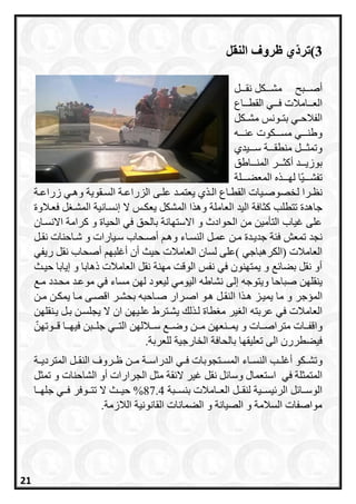 3)‫ّي‬‫د‬‫تر‬‫النقل‬ ‫ظروف‬
‫ررربح‬‫ر‬‫أص‬‫ررركل‬‫ر‬‫مش‬‫رررل‬‫ر‬‫نق‬
‫ررراع‬‫ر‬‫القط‬ ‫ررري‬‫ر‬‫ف‬ ‫رررامالت‬‫ر‬‫الع‬
‫رونس‬‫ر‬‫بت‬ ‫ري‬‫ر‬‫الفالح‬‫ركل‬‫ر‬‫مش‬
‫ررره‬‫ر‬‫عن‬ ‫ررركوت‬‫ر‬‫مس‬ ‫ررري‬‫ر‬‫وطن‬
‫ررري‬‫ر‬‫س‬ ‫رررة‬‫ر‬‫منطق‬ ‫رررل‬‫ر‬‫وتمث‬‫دي‬
‫رررر‬‫ر‬‫أاث‬ ‫رررد‬‫ر‬‫بوزي‬‫ررراطق‬‫ر‬‫المن‬
‫ه‬ ‫لارررر‬ ‫ا‬‫تفشرررري‬‫الم‬‫ععررررلة‬
‫ل‬ ‫ررا‬‫ر‬‫نظ‬‫رة‬‫ر‬‫زراع‬ ‫ري‬‫ر‬‫وه‬ ‫رقوية‬‫ر‬‫الس‬ ‫رة‬‫ر‬‫الزراع‬ ‫رى‬‫ر‬‫عل‬ ‫رد‬‫ر‬‫يعتم‬ ‫ي‬ ‫ر‬‫ر‬‫ال‬ ‫راع‬‫ر‬‫القط‬ ‫ريات‬‫ر‬‫خصوص‬
‫اث‬ ‫تتطلب‬ ‫جاهدة‬‫فعرالوة‬ ‫ل‬ ‫المشر‬ ‫إنسرانية‬ ‫ال‬ ‫يعكرس‬ ‫المشكل‬ ‫ا‬ ‫وه‬ ‫العاملة‬ ‫اليد‬ ‫افة‬
‫االنسران‬ ‫ارامة‬ ‫و‬ ‫الحياة‬ ‫في‬ ‫بالحق‬ ‫االستاانة‬ ‫و‬ ‫الحوادث‬ ‫من‬ ‫التأمين‬ ‫غيا‬ ‫على‬
‫نجد‬‫مرن‬ ‫جديردة‬ ‫فئة‬ ‫تمعش‬‫نقرل‬ ‫شراحنات‬ ‫و‬ ‫سريارات‬ ‫أصرحا‬ ‫وهر‬ ‫النسراء‬ ‫عمرل‬
‫العامالت‬ ‫لسان‬ ‫)على‬ ‫(الكرهباجي‬ ‫العامالت‬‫ريفي‬ ‫نقل‬ ‫أصحا‬ ‫أغلبا‬ ‫أن‬ ‫حيث‬
‫الع‬ ‫نقل‬ ‫مانة‬ ‫الوقت‬ ‫نفس‬ ‫في‬ ‫يمتانون‬ ‫و‬ ‫بعا‬ ‫نقل‬ ‫أو‬‫حيرث‬ ‫إيابا‬ ‫و‬ ‫ذهابا‬ ‫امالت‬
‫ي‬‫نقلان‬‫إلى‬ ‫ويتوجه‬ ‫صباحا‬‫مر‬ ‫محردد‬ ‫موعرد‬ ‫في‬ ‫مساء‬ ‫لان‬ ‫ليعود‬ ‫اليومي‬ ‫نشاطه‬
‫ال‬‫مسجر‬‫اصررار‬ ‫هرو‬ ‫النقرل‬ ‫ا‬ ‫هر‬ ‫يميرز‬ ‫ما‬ ‫و‬‫مرن‬ ‫يمكرن‬ ‫مرا‬ ‫اقصرى‬ ‫بحشرر‬ ‫صراحبه‬
‫عربته‬ ‫في‬ ‫العامالت‬‫طاة‬ ‫م‬ ‫ير‬ ‫ال‬‫علر‬ ‫يشرترط‬ ‫ل‬ ‫لر‬‫ي‬‫يرنقلان‬ ‫برل‬ ‫يجلسرن‬ ‫ال‬ ‫ان‬ ‫ان‬
‫و‬‫ررات‬‫ر‬‫متراص‬ ‫ررات‬‫ر‬‫اقف‬‫ال‬ ‫رراللان‬‫ر‬‫س‬ ‫رر‬‫ر‬‫وض‬ ‫ررن‬‫ر‬‫م‬ ‫ررنعان‬‫ر‬‫يم‬ ‫و‬‫رروتان‬‫ر‬‫ق‬ ‫ررا‬‫ر‬‫فيا‬ ‫رربن‬‫ر‬‫جل‬ ‫رري‬‫ر‬‫ت‬
‫تعليقاا‬ ‫الى‬ ‫فيعطررن‬‫للعربة‬ ‫الخارجية‬ ‫بالحافة‬.
‫و‬‫راء‬‫ر‬‫النس‬ ‫رب‬‫ر‬‫أغل‬ ‫ركو‬‫ر‬‫تش‬‫ال‬ ‫ري‬‫ر‬‫ف‬ ‫رتجوبات‬‫ر‬‫المس‬‫ال‬ ‫رل‬‫ر‬‫النق‬ ‫رروف‬‫ر‬‫ظ‬ ‫رن‬‫ر‬‫م‬ ‫رة‬‫ر‬‫دراس‬‫رة‬‫ر‬‫متردي‬
‫وسا‬ ‫استعمال‬ ‫في‬ ‫المتمثلة‬‫قة‬ ‫ال‬ ‫غير‬ ‫نقل‬ ‫ل‬‫الشاحنات‬ ‫أو‬ ‫الجرارات‬ ‫مثل‬‫تمثل‬ ‫و‬
‫ررامالت‬‫ر‬‫الع‬ ‫ررل‬‫ر‬‫لنق‬ ‫ررية‬‫ر‬‫يس‬ ‫الر‬ ‫ل‬ ‫ررا‬‫ر‬‫الوس‬‫رربة‬‫ر‬‫بنس‬87.4%‫ررا‬‫ر‬‫جلا‬ ‫رري‬‫ر‬‫ف‬ ‫رروفر‬‫ر‬‫تت‬ ‫ال‬ ‫ررث‬‫ر‬‫حي‬
‫الالزمة‬ ‫القانونية‬ ‫العمانات‬ ‫و‬ ‫الصيانة‬ ‫و‬ ‫السالمة‬ ‫مواصفات‬.
21
 