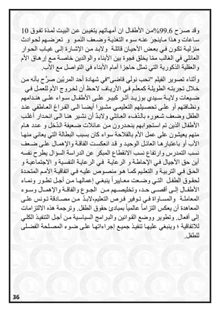 ‫و‬‫ح‬َ‫صرر‬ ‫قد‬99.6‫يربن‬ ‫يت‬ ‫أماراتا‬ ‫ان‬ ‫األطفرال‬ ‫%مرن‬‫تفروق‬ ‫ة‬َ‫د‬‫لمر‬ ‫البيرت‬ ‫عرن‬10
‫و‬ ‫سراعات‬‫مر‬ ‫ا‬ ‫هر‬َ‫اينجر‬‫عنره‬‫يرة‬ ‫الت‬ ‫سروء‬‫و‬‫مرو‬َ‫ن‬‫ال‬ ‫ضرعف‬‫و‬َ‫تعر‬‫لحروادث‬ ‫ضرا‬
‫رة‬‫ر‬‫منزلي‬‫رة‬‫ر‬‫قاتل‬ ‫ران‬‫ر‬‫األحي‬ ‫را‬‫ر‬‫بع‬ ‫ري‬‫ر‬‫ف‬ ‫رون‬‫ر‬‫تك‬‫روار‬‫ر‬‫الح‬ ‫را‬‫ر‬‫غي‬ ‫رى‬‫ر‬‫إل‬ ‫رارة‬‫ر‬‫اإلش‬ ‫رن‬‫ر‬‫م‬ ‫رد‬‫ر‬‫والب‬
‫ي‬ ‫ا‬‫مم‬ ‫الب‬ ‫ال‬ ‫في‬ ‫لي‬ ‫العا‬‫و‬ ‫األبناء‬ ‫بين‬ ‫فجوة‬ ‫خلق‬‫األا‬ ‫إرهراق‬ ‫مر‬ ‫خاصرة‬ ‫الوالدين‬
‫م‬ ‫التواصل‬ ‫في‬ ‫األبناء‬ ‫أماا‬ ‫حاجزا‬ ‫تمثل‬ ‫التي‬ ‫اورية‬ ‫ال‬ ‫والعقلية‬. ‫األ‬
‫الفيل‬ ‫تصوير‬ ‫ناء‬ ‫وأ‬"‫قاضى‬ ‫ي‬َ‫ل‬‫نو‬ ‫نحب‬"‫في‬‫شاادة‬‫الم‬ ‫أحد‬‫ين‬‫رب‬‫صر‬‫مرن‬ ‫ه‬َ‫ن‬‫بأ‬ ‫ح‬
‫ري‬‫ر‬‫ف‬ ‫ر‬‫ر‬َ‫ل‬‫امع‬ ‫رة‬‫ر‬‫الطويل‬ ‫ره‬‫ر‬‫تجربت‬ ‫رالل‬‫ر‬‫خ‬‫ر‬‫ر‬‫األري‬‫ري‬‫ر‬‫ف‬ ‫رل‬‫ر‬‫للعم‬ َ‫ا‬‫األ‬ ‫رروج‬‫ر‬‫لخ‬ ‫أن‬ ‫رظ‬‫ر‬‫الح‬ ‫اف‬
‫بوزيررد‬ ‫سرريدي‬ ‫واليررة‬ ‫ضرريعات‬‫هنررداما‬ ‫علررى‬ ‫سررواء‬ ‫األطفررال‬ ‫علررى‬ ‫ابيررر‬ ‫ررر‬ ‫أ‬
‫أو‬ ‫رافتا‬‫ر‬‫ونظ‬‫ري‬‫ر‬‫التعليم‬ ‫ريلا‬‫ر‬‫تحص‬ ‫رى‬‫ر‬‫عل‬‫رد‬‫ر‬‫عن‬ ‫راطفي‬‫ر‬‫الع‬ ‫رراي‬‫ر‬‫الف‬ ‫رى‬‫ر‬‫ال‬ ‫را‬‫ر‬‫أيع‬ ‫ريرا‬‫ر‬‫مش‬
‫لي‬ ‫العرا‬ ‫فء‬‫بالرد‬ ‫شرعوره‬ ‫وضعف‬ ‫الطفل‬‫أغلرب‬ ‫انحردار‬ ‫الرى‬ ‫هنرا‬ ‫نشرير‬ ‫أن‬ ‫والبرد‬
‫هراا‬ ‫عردد‬ ‫و‬ ‫خل‬‫الرد‬ ‫ضرعيفة‬ ‫الت‬ ‫عرا‬ ‫مرن‬ ‫ينحردرون‬ ‫اسرتجوابا‬ ‫ت‬ ‫ين‬ ‫ال‬ ‫األطفال‬
‫منارا‬ ‫يعاني‬ ‫التي‬ ‫البطالة‬ ‫بسبب‬ ‫اان‬ ‫سواء‬ ‫بالفالحة‬ ‫األا‬ ‫عمل‬ ‫على‬ ‫يعيشون‬ ‫منا‬
‫باعتب‬ ‫أو‬ ‫األ‬‫رت‬‫ر‬‫انعكس‬ ‫رد‬‫ر‬‫ق‬ ‫و‬ ‫رد‬‫ر‬‫الوحي‬ ‫رل‬‫ر‬ ‫العا‬ ‫را‬‫ر‬‫اره‬‫و‬ ‫رة‬‫ر‬‫الفاق‬‫رال‬‫ر‬‫اإلهم‬‫رعف‬‫ر‬‫ض‬ ‫رى‬‫ر‬‫عل‬
‫الدراسة‬ ‫عن‬ ‫المبكر‬ ‫االنقطاع‬ ‫نسب‬ ‫وارتفاع‬ ‫التمدرا‬ ‫نسب‬‫نفسه‬ ‫يطرح‬ ‫السسال‬
‫و‬ ‫االجتماعيرة‬ ‫و‬ ‫النفسرية‬ ‫الرعايرة‬ ‫فري‬ ‫الرعايرة‬ ‫و‬ ‫اإلحاطرة‬ ‫فري‬ ‫األجيال‬ ‫حق‬ ‫أين‬
‫ا‬ ‫ر‬‫ر‬‫األم‬ ‫رة‬‫ر‬‫اتفاقي‬ ‫ري‬‫ر‬‫ف‬ ‫ره‬‫ر‬‫علي‬ ‫رو‬‫ر‬‫منص‬ ‫رو‬‫ر‬‫ه‬ ‫را‬‫ر‬‫ام‬ ‫ري‬‫ر‬‫التعل‬ ‫و‬ ‫رة‬‫ر‬‫التربي‬ ‫ري‬‫ر‬‫ف‬ ‫رق‬‫ر‬‫الح‬‫ردة‬‫ر‬‫لمتح‬
‫ري‬‫ر‬‫الت‬ ‫رل‬‫ر‬‫الطف‬ ‫روق‬‫ر‬‫لحق‬‫راء‬‫ر‬‫ونم‬ ‫رور‬‫ر‬‫تط‬ ‫رل‬‫ر‬‫أج‬ ‫رن‬‫ر‬‫م‬ ‫را‬‫ر‬‫إعمالا‬ ‫ري‬‫ر‬ ‫ينب‬ ً‫ا‬‫رايير‬‫ر‬‫مع‬ ‫رعت‬‫ر‬‫وض‬
‫األطفرر‬‫مررن‬ ‫وتخليصررا‬ ،‫حررد‬ ‫أقصررى‬ ‫إلررى‬ ‫ال‬‫وسرروء‬ ‫واإلهمررال‬ ‫والفاقررة‬ ‫الجرروع‬
‫رة‬‫ر‬‫المعامل‬، ‫التعلي‬ ‫رر‬‫ر‬‫ف‬ ‫روفير‬‫ر‬‫ت‬ ‫ري‬‫ر‬‫ف‬ ‫راواة‬‫ر‬‫والمس‬‫رد‬‫ر‬‫الب‬‫ف‬‫رن‬‫ر‬‫م‬‫رادقة‬‫ر‬‫مص‬‫رى‬‫ر‬‫عل‬ ‫رونس‬‫ر‬‫ت‬
.‫الطفل‬ ‫حقوق‬ ‫بمباد‬ ً‫ا‬‫عالمي‬ ً‫ا‬‫التزام‬ ‫يعكس‬ ‫أن‬ ‫المعاهدة‬‫االلتزامات‬ ‫ه‬ ‫ه‬ ‫وترجمة‬
‫الكلري‬ ‫التنفير‬ ‫أجرل‬ ‫مرن‬ ‫السياسرية‬ ‫والبررامج‬ ‫القروانين‬ ‫ووض‬ ‫وتطوير‬ .‫أفعال‬ ‫إلى‬
‫لالتفاقية‬‫الفعرلى‬ ‫المصرلحة‬ ‫ضروء‬ ‫علرى‬ ‫إجراءاتارا‬ ‫جمير‬ ‫تنفير‬ ‫عليارا‬ ‫ي‬ ‫وينب‬
‫للطفل‬.
36
 