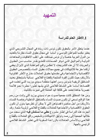 ‫ال‬‫تمهيد‬
1.‫للدراسة‬ ‫العام‬ ‫االطار‬
‫عندما‬‫ي‬ ‫الر‬ ‫التشرريعي‬ ‫المجال‬ ‫في‬ ‫ريادة‬ ‫ذات‬ ‫تونس‬ ‫تكون‬ ‫بالحقوق‬ ‫االمر‬ ‫يتعلق‬
‫مكسبا‬ ‫يعتبر‬‫أساسا‬ ‫و‬ ‫التونسي‬ ‫للمواطن‬‫حقوق‬ ‫مجال‬ ‫في‬‫بالعديرد‬ ‫مقارنرة‬ ‫النساء‬
‫الع‬ ‫الدول‬ ‫من‬‫ربية‬‫و‬ ‫خاصة‬‫والمعاهدات‬ ‫االتفاقيات‬ ‫اغلب‬ ‫على‬ ‫صادقت‬ ‫تونس‬ ‫أن‬
‫رردر‬‫ر‬‫بق‬ ‫رر‬‫ر‬‫للتمت‬ ‫ررمانات‬‫ر‬‫الع‬ ‫رروفر‬‫ر‬‫ت‬ ‫رري‬‫ر‬‫الت‬ ‫ررق‬‫ر‬‫ي‬ ‫والموا‬ ‫ررة‬‫ر‬‫الدولي‬‫رروق‬‫ر‬‫الحق‬ ‫ررن‬‫ر‬‫م‬ ‫ررب‬‫ر‬‫مناس‬
‫إال‬ ‫والحريات‬‫التشرريعات‬ ‫ه‬ ‫ه‬ ‫أن‬‫ال‬‫المواطنرة‬ ‫واقر‬ ‫تعكرس‬‫الير‬ ‫ي‬ ‫الر‬‫يخفري‬ ‫زال‬
‫أرقاما‬‫ل‬ ‫مفزعة‬‫ال‬‫حقوق‬ ‫مجاالت‬ ‫جمي‬ ‫في‬ ‫نتاااات‬‫ا‬‫لنساء‬‫بالخصرو‬‫ال‬‫حقروق‬
‫و‬ ‫واالجتماعية‬ ‫االقتصادية‬‫القانونيرة‬ ‫األطرر‬ ‫خرارج‬ ‫العرامالت‬ ‫حقروق‬ ‫مقردمتاا‬ ‫في‬
‫ب‬‫األرياف‬‫ية‬ ‫نسرا‬ ‫الفالحري‬ ‫بالقطراع‬ ‫المنتجرة‬ ‫القروة‬ ‫تكرون‬ ‫حيث‬‫باسرتحقاق‬‫ب‬‫عديرد‬
‫رراطق‬‫ر‬‫المن‬‫و‬ ‫ررونس‬‫ر‬‫بت‬ ‫ررة‬‫ر‬‫الريفي‬‫أهم‬ ‫ررن‬‫ر‬‫م‬‫ررا‬‫ر‬‫ا‬‫رر‬‫ر‬‫منطق‬‫ة‬‫رري‬‫ر‬‫ف‬ ‫ررد‬‫ر‬‫تعتم‬ ‫رري‬‫ر‬‫الت‬ ‫ررد‬‫ر‬‫بوزي‬ ‫رريدي‬‫ر‬‫س‬
‫الفالحري‬ ‫راط‬‫ر‬‫النش‬ ‫علرى‬ ‫را‬‫ر‬‫أساس‬ ‫اقتصرادها‬‫رة‬‫ر‬‫فالح‬ ‫رو‬‫ر‬‫نح‬ ‫مطرردا‬ ‫رورا‬‫ر‬‫تط‬ ‫يشراد‬ ‫ي‬ ‫ر‬‫ر‬‫ال‬
‫عصرية‬‫العاملة‬ ‫اليد‬ ‫اثافة‬ ‫على‬ ‫تعتمد‬ ‫جاهدة‬‫بالتأنيث‬ ‫تميزت‬ ‫التي‬.
‫ا‬ ‫ه‬ ‫ومن‬‫رحر‬ ‫من‬ ‫ولدت‬ ‫التي‬ ‫بوزيد‬ ‫بسيدي‬ ‫حواء‬ ‫صوت‬ ‫جمعية‬ ‫اانت‬ ‫المنطلق‬
‫رة‬‫ر‬‫الداخلي‬ ‫راطق‬‫ر‬‫بالمن‬ ‫راء‬‫ر‬‫النس‬ ‫روت‬‫ر‬‫ص‬ ‫رون‬‫ر‬‫تك‬ ‫أن‬ ‫رعى‬‫ر‬‫تس‬ ‫ر‬‫ر‬‫الواق‬ ‫ا‬ ‫ر‬‫ر‬‫ه‬‫راء‬‫ر‬‫النس‬ ‫رة‬‫ر‬‫وخاص‬
‫تكرون‬ ‫أن‬ ‫بردون‬ ‫تطرحاا‬ ‫أن‬ ‫يمكن‬ ‫ال‬ ‫التي‬ ‫قعاياهن‬ ‫مناصرة‬ ‫أجل‬ ‫من‬ ‫باألرياف‬
‫االقتصادية‬ ‫الحقوق‬‫للعامالت‬ ‫واالجتماعية‬‫أول‬ ‫الفالحري‬ ‫بالقطراع‬‫ويرة‬.‫ملحرة‬‫وقرد‬
‫أنجزت‬‫مشرروع‬ ‫إطرار‬ ‫في‬ ‫الدراسة‬ ‫ه‬ ‫ه‬‫فيعه‬ ‫نسعلمش‬ ‫معا‬ ‫حقعي‬‫ي‬ ‫الر‬‫مرن‬ ‫سرعت‬
‫خاللاا‬‫إلى‬ ‫الجمعية‬‫رصد‬‫االنتاااات‬ ‫يق‬ ‫وتو‬‫واق‬ ‫وتشخيص‬‫بالقطاع‬ ‫العامالت‬
‫ري‬‫ر‬‫الفالح‬‫رامالت‬‫ر‬‫الع‬ ‫راا‬‫ر‬‫وباألس‬‫ري‬‫ر‬‫الفالح‬ ‫راط‬‫ر‬‫النش‬ ‫رر‬‫ر‬‫تعتب‬ ‫ري‬‫ر‬‫الت‬ ‫رقوية‬‫ر‬‫الس‬ ‫رة‬‫ر‬‫بالزراع‬
‫يسي‬ ‫الر‬‫بالجاة‬.
2
 