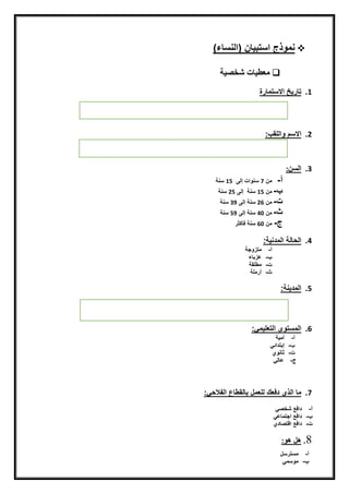 )‫نمّذجناستبيينن(اينسيء‬
‫شخصية‬ ‫معطيات‬‫ن‬
‫ن‬
1.‫تيريخن‬‫االستميرة‬‫ن‬
‫ن‬
‫ن‬
‫ن‬
‫ن‬
2.‫االسمن‬‫ّايلق‬:
‫ن‬
‫ن‬
‫ن‬
3.‫ايسن‬:
‫أ‬‫ن‬-‫ن‬‫منن‬7‫ن‬‫سنّاتنإيىنن‬15‫ن‬‫سنةن‬‫ن‬
‫ن‬-‫ن‬‫منن‬15‫ن‬‫سنةننإيىن‬25‫ن‬‫سنة‬‫ن‬
‫ت‬‫ن‬-‫ن‬‫منن‬26‫ن‬‫سنةنإيىن‬39‫ن‬‫سنة‬
‫ث‬‫ن‬-‫ن‬‫منن‬40‫ن‬‫سنةنإيىن‬59‫ن‬‫سنة‬‫ن‬
‫ج‬‫ن‬-‫ن‬‫منن‬60‫ن‬‫سنةنفأكثر‬‫ن‬
‫ن‬
4.‫ايحييةنايمدنية‬:
‫أ‬‫ن‬-‫ن‬‫متزّجة‬‫ن‬
‫ن‬-‫ن‬‫عزبيء‬‫ن‬
‫ت‬‫ن‬-‫ن‬‫مطلقة‬‫ن‬
‫ث‬‫ن‬-‫ن‬‫أرملة‬
‫ن‬
5.:‫ايمدينة‬
‫ن‬
‫ن‬
6.‫ايمستّىنايتعليمق‬:
‫أ‬‫ن‬-‫ن‬‫أمية‬‫ن‬
‫ن‬-‫ن‬‫إبتدائق‬‫ن‬
‫ت‬‫ن‬-‫ن‬‫ثينّي‬
‫ج‬‫ن‬-‫ن‬‫عييق‬
7.‫مي‬‫ن‬‫ايذيندفعكني‬‫لعملن‬‫بييقطيعنايفالحق‬:
‫أ‬‫ن‬-‫ن‬‫دافعنشخصق‬
‫ن‬-‫ن‬‫دافعناجتميعق‬
‫ت‬‫ن‬-‫ن‬‫دافعناضتصيدي‬
8.ّ‫هلنه‬:
‫أ‬‫ن‬-‫ن‬‫مسترسل‬
‫ن‬-‫ن‬‫مّسمق‬
 