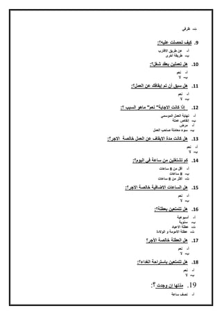 ‫ت‬‫ن‬-‫ن‬‫ظرفق‬
9.:‫كيفنتحصلتنعليه؟‬
‫أ‬‫ن‬-‫ن‬‫عننطريقناالضير‬
‫ن‬-‫ن‬‫طريقةنأخرى‬
10.‫هلنتعمليننبعقدنشغل؟:نن‬
‫أ‬‫ن‬-‫ن‬‫نعم‬
‫ن‬-‫ن‬‫الننننننننننننننننننننننننننننننننننننننننننننننننننننننننننننننننننننننننننننننننننننننننننننننننننننننننننننننننننننننننننن‬‫ننننننننننننننننننننننننننننننن‬
11.‫هلنسبقنأننتمنإيقيفكنعننا‬:‫يعمل؟‬
‫أ‬‫ن‬-‫ن‬‫نعم‬
‫ن‬-‫ن‬‫ال‬
12.‫نن‬‫إذانكينتناالجيبة"ننعم"نميهّنايسب‬‫ن‬‫؟:نن‬
‫أ‬‫ن‬-‫ن‬‫نهييةنايعملنايمّسمق‬
‫ن‬-‫ن‬‫إنقيصنعملة‬‫ن‬
‫أ‬‫ن‬-‫ن‬‫مرض‬
‫ن‬-‫ن‬‫نايعمل‬ ‫سّءنمعيملةنصيح‬
13.‫هلنكينتنمدةنااليقيفنعننايعملنخييصةنناالجر؟‬‫:نننن‬
‫أ‬‫ن‬-‫ن‬‫نعم‬
‫ن‬-‫ن‬‫ال‬
14.:‫كمنتشتغليننمننسيعةنفقناييّم؟‬
‫أ‬‫ن‬-‫ن‬‫أضلنمنن‬8‫ن‬‫سيعيت‬
‫ن‬-‫ن‬8‫ن‬‫سيعيت‬
‫ت‬‫ن‬-‫ن‬‫أكثرنمنن‬8‫ن‬‫سيعيتن‬‫ن‬
15.‫يفيةنخييصةناالجر؟:ننننننننن‬ ‫هلنايسيعيتناال‬
‫أ‬‫ن‬-‫ن‬‫نعم‬
‫ن‬-‫ن‬‫النننن‬
16.‫هلنتتمتعيننبعطلة؟:ننن‬
‫أ‬‫ن‬-‫ن‬‫أسبّعية‬
‫ن‬-‫ن‬‫ن‬‫سنّية‬
‫ت‬‫ن‬-‫ن‬‫عطلةناالعييدننن‬
‫ت‬‫ن‬-‫ن‬‫عطلةناألمّمةن‬‫ّنايّالدة‬
17.‫هلنايعطلةنخييصةناألجر؟‬
‫أ‬‫ن‬-‫ن‬‫نعم‬
‫ن‬-‫ن‬‫ال‬
18.‫هلنتتمتعيننبيستراحةنايغداء‬‫؟:ننننننننننننننننننن‬
‫أ‬‫ن‬-‫ن‬‫نعم‬
‫ن‬-‫ن‬‫الننننن‬
19.‫تهينإننّجدتن‬‫مد‬:‫؟‬
‫أ‬‫ن‬-‫ن‬‫نصفنسيعة‬
 