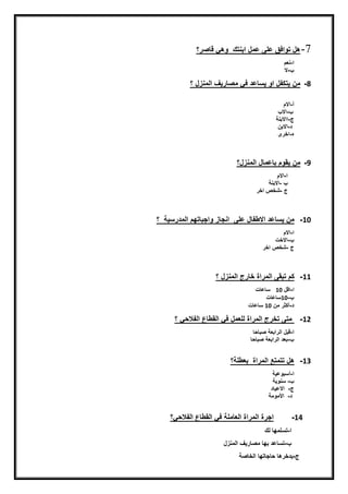 7-‫هلنتّافقنعل‬‫ىنعملنابنتكننّهقنضيصر‬‫؟‬
‫ا‬-‫نعمن‬‫ن‬
-‫الن‬
8-‫مننيتكفلناّنيسيعدنفقنمصيريفنايمنزلن؟‬
‫أ‬-‫االمن‬‫ن‬
‫نننننننننننن‬-‫نننن‬ ‫اال‬‫ن‬
‫ج‬-‫ااالبنةن‬
‫ن‬‫د‬-‫االبننن‬‫ن‬
‫ه‬-‫اخرى‬
‫ن‬
9-‫مننيقّمنبيعميلنايمنزل؟ننننننننننننننننننننننننننننننننننننننننننننننننننننننننننننننننننننننننننننننننننننننننننننننننننننننن‬
‫ننننننننننننننن‬‫ا‬-‫االمن‬‫ن‬
‫ننننننننننننننن‬‫ن‬-‫االبنة‬
‫ننننننننننننننن‬‫جن‬-‫شخصناخرن‬
10-‫مننيسيعدناالطفيلنعلىننانجيزنّاجبيتهمنايمدرسيةنن؟نننن‬
‫ا‬-‫االمن‬‫ن‬
-‫االختن‬
‫جن‬-‫شخصناخرن‬
11-‫كمنتبقىنايمراةنخيرجنايمنزلن؟‬
‫ا‬-‫اضلن‬10‫ننن‬‫سيعيتنن‬‫ن‬
-10‫سيعيت‬
‫د‬-‫أكثرنمنن‬10‫ن‬‫سيعيتن‬‫ن‬
12-‫ن‬‫متىنتخرجنايمراةنيلعملنفقنايقطيعنايفالحقن؟‬
‫ا‬-‫ضبلنايرابعةنصبيحي‬‫ن‬
-‫بعدنايرابعةنصبيحي‬‫ن‬
13-‫هلنتتمتع‬‫ن‬‫ايمراةننبعطلة؟‬
‫ا‬-‫أسبّعيةن‬
-‫ن‬‫سنّيةننن‬
‫ج‬-‫ن‬‫ن‬‫االعييدننن‬
‫ن‬‫د‬-‫ن‬‫ن‬‫األمّمةنننن‬
14-‫اجرةنايمراةنايعيملةنفقنايقطيعنايفالحق؟ن‬
‫نننننننننننن‬‫ا‬-‫تسلمهينيكن‬‫ن‬
‫نننننننننننن‬-‫تسيعدنبهينمصيريفنايمنزل‬
‫نننننننن‬‫ج‬-‫يدخرهينحيجيتهينايخيصة‬
 