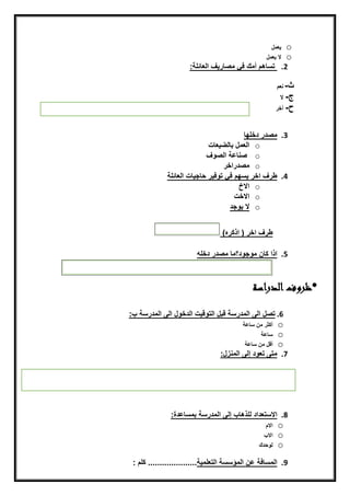 o‫يعمل‬
o‫النيعمل‬
2.‫ن‬:‫تسيهمنأمكنفقنمصيريفنايعيئلة‬
‫ن‬
‫ث‬‫ن‬-‫ن‬‫نعم‬
‫ج‬‫ن‬-‫ن‬‫ال‬
‫ح‬‫ن‬-‫ن‬‫أخرن‬‫ن‬
‫ن‬
3.‫مصدرندخلهين‬
o‫يعيت‬ ‫ايعملنبيي‬
o‫ن‬‫صنيعةنايصّفن‬‫ن‬
o‫مصدراخر‬
4.‫طرفناخرنيسهمنفقنتّفيرنحيجييتنايعيئلةن‬
o‫االخ‬‫ن‬
o‫االخت‬
o‫النيّجد‬‫ن‬
‫ن‬
‫طرفناخرن(ناذكره)ن‬‫ن‬
5.‫اذانكيننمّجّد؟مينمصدرندخلهن‬
‫ن‬
‫الدراسة‬‫*ظروف‬
6.: ‫تصلنايىنايمدرسةنضبلنايتّضيتنايدخّلنايىنايمدرسةن‬
o‫أكثرنمننسيعةنن‬
o‫سيعة‬
o‫أضلنمننسيعةننننننن‬‫ن‬
7.‫متىنتعّدنإيىنايمنزل‬:‫ن‬
‫ن‬
‫ن‬
‫ن‬
8.‫ن‬ ‫االستعدادنيلذهي‬‫إ‬‫ي‬‫ىنا‬‫يمدرسةنبمسيعدة‬‫:ن‬‫ن‬
o‫االم‬
o‫اال‬
o‫يّحدك‬
‫ن‬
9.‫ايمسيفة‬‫ن‬‫عننايمؤسسةنايتعلمية‬.....................‫ن‬:‫كلمن‬
 