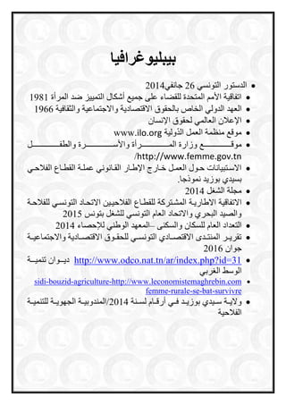 ‫بيبليوغرافيا‬
‫الدستور‬‫التونسي‬26‫جانفي‬2014
‫المرأة‬ ‫ضد‬ ‫التمييز‬ ‫أشكال‬ ‫جمي‬ ‫على‬ ‫للقعاء‬ ‫المتحدة‬ ‫األم‬ ‫اتفاقية‬1981
‫العاد‬‫الدولي‬‫الخا‬‫بالحقوق‬‫االقتصادية‬‫واالجتماعية‬‫والثقافية‬1966
‫اإلنسان‬ ‫لحقوق‬ ‫العالمي‬ ‫اإلعالن‬
‫العمل‬ ‫منظمة‬ ‫موق‬‫ال‬‫د‬‫ولية‬www.ilo.org
‫رررررررررررررررررررررر‬‫ر‬‫موق‬‫رررررررررررررررررررررررأة‬‫ر‬‫الم‬ ‫وزارة‬‫رررررررررررررررررررررررة‬‫ر‬‫واألس‬‫ررررررررررررررررررررررل‬‫ر‬‫والطف‬
http://www.femme.gov.tn/
‫ري‬‫ر‬‫الفالح‬ ‫راع‬‫ر‬‫القط‬ ‫رة‬‫ر‬‫عمل‬ ‫رانوني‬‫ر‬‫الق‬ ‫رار‬‫ر‬‫اإلط‬ ‫رارج‬‫ر‬‫خ‬ ‫رل‬‫ر‬‫العم‬ ‫رول‬‫ر‬‫ح‬ ‫رتبيانات‬‫ر‬‫االس‬
.‫نموذجا‬ ‫بوزيد‬ ‫بسيدي‬
‫ل‬ ‫الش‬ ‫مجلة‬2014
‫االتفاقية‬‫االطاريرة‬‫المشرتراة‬‫للقطراع‬‫الفالحير‬‫للفالحرة‬ ‫التونسري‬ ‫االتحراد‬ ‫ين‬
‫بتونس‬ ‫ل‬ ‫للش‬ ‫التونسي‬ ‫العاا‬ ‫واالتحاد‬ ‫البحري‬ ‫والصيد‬2015
‫والسكنى‬ ‫للسكان‬ ‫العاا‬ ‫التعداد‬–‫لإلحصاء‬ ‫الوطني‬ ‫المعاد‬2014
‫واالجتماعيررة‬ ‫االقتصررادية‬ ‫للحقرروق‬ ‫التونسرري‬ ‫االقتصررادي‬ ‫المنترردم‬ ‫تقريررر‬
‫جوان‬2016
http://www.odco.nat.tn/ar/index.php?id=31‫رررة‬‫ر‬‫تنمي‬ ‫ررروان‬‫ر‬‫دي‬
‫ربي‬ ‫ال‬ ‫الوس‬
http://www.leconomistemaghrebin.com-agriculture-bouzid-sidi
urvivres-bat-se-rurale-femme
‫فرري‬ ‫بوزيررد‬ ‫سرريدي‬ ‫واليررة‬‫لسررنة‬ ‫راا‬‫ر‬‫أرق‬2014‫للتنميررة‬ ‫الجاويررة‬ ‫/المندوبيررة‬
‫الفالحية‬
 