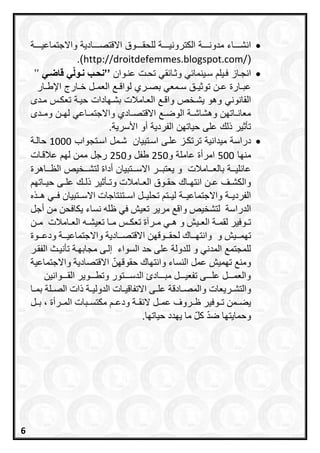 ‫ادية‬ ‫امقتص‬ ‫وق‬ ‫للحط‬ ‫ة‬ ‫الكتروني‬ ‫ة‬ ‫مدون‬ ‫اء‬ ‫انش‬‫ة‬ ‫وامجتماعي‬
(http://droitdefemmes.blogspot.com/.)
‫از‬‫انج‬‫طب‬ ‫ا‬‫وث‬ ‫ب‬ ‫ينما‬‫د‬ ‫يل‬‫وا‬‫عن‬ ‫ت‬‫تح‬’’‫بق‬ ‫قنضي‬‫ننبّي‬ ‫نحب‬’’
‫ار‬ ‫العم‬ ‫لواق‬ ‫رع‬ ‫اص‬ ‫معب‬ ‫د‬ ‫ق‬ ‫توثي‬ ‫ع‬ ‫ارة‬ ‫عا‬‫ار‬ ‫اإلا‬
‫الطانونب‬‫د‬‫م‬ ‫تعك‬ ‫ة‬‫حي‬ ‫ادات‬ ‫اش‬ ‫امالت‬‫الع‬ ‫واق‬ ‫يش‬ ‫وهو‬
‫د‬ ‫وم‬ ‫ل‬ ‫اعب‬ ‫وامجتم‬ ‫ادع‬ ‫امقتص‬ ‫الوال‬ ‫ة‬ ‫وهشاش‬ ‫ات‬ ‫معان‬
.‫األدرية‬ ‫داو‬ ‫اللردية‬ ‫حيات‬ ‫على‬ ‫ذلك‬ ‫تأثير‬
‫درادة‬‫تايا‬‫اد‬ ‫ى‬‫عل‬ ‫ز‬‫ترتك‬ ‫ميدانية‬‫تجوا‬‫اد‬ ‫م‬‫ش‬1000‫ة‬‫حال‬
‫ا‬ ‫من‬500‫و‬ ‫عاملة‬ ‫امرداة‬250‫و‬ ‫ال‬250‫ات‬‫عالق‬ ‫ل‬ ‫مم‬ ‫رج‬
‫تايا‬ ‫امد‬ ‫ر‬ ‫يعتا‬ ‫و‬ ‫امالت‬ ‫االع‬ ‫ة‬ ‫لي‬ ‫عا‬‫اهرة‬ ‫الظ‬ ‫ي‬ ‫لتش‬ ‫داداة‬
‫ات‬ ‫حي‬ ‫ى‬ ‫عل‬ ‫ك‬ ‫ذل‬ ‫أثير‬ ‫وت‬ ‫امالت‬ ‫الع‬ ‫وق‬ ‫حط‬ ‫اك‬ ‫انت‬ ‫ع‬ ‫ع‬ ‫والكش‬
‫ة‬ ‫وامجتماعي‬ ‫ة‬ ‫اللردي‬‫اال‬ ‫ررتنتاجات‬‫ر‬‫اس‬ ‫ررل‬‫ر‬‫تحلي‬ ‫ررت‬‫ر‬‫لي‬‫رري‬‫ر‬‫ف‬ ‫ررتبيان‬‫ر‬‫س‬‫ه‬ ‫رر‬‫ر‬‫ه‬
‫الدراسة‬‫أجل‬ ‫من‬ ‫يكافحن‬ ‫نساء‬ ‫ظله‬ ‫في‬ ‫تعيش‬ ‫مرير‬ ‫واق‬ ‫لتشخيص‬
‫ري‬‫ر‬‫الع‬ ‫رة‬‫ر‬‫لقم‬ ‫روفير‬‫ر‬‫ت‬‫ال‬ ‫ره‬‫ر‬‫تعيش‬ ‫را‬‫ر‬‫م‬ ‫رس‬‫ر‬‫تعك‬ ‫ررعة‬‫ر‬‫م‬ ‫ري‬‫ر‬‫ه‬ ‫و‬ ‫ش‬‫رامالت‬‫ر‬‫ع‬‫رن‬‫ر‬‫م‬
‫و‬ ‫تامررريش‬‫لحقررروقا‬ ‫وانتاررراح‬‫ن‬‫ودعررروة‬ ‫واالجتماعيرررة‬ ‫االقتصرررادية‬
‫حد‬ ‫على‬ ‫للدولة‬ ‫و‬ ‫المدني‬ ‫للمجتم‬‫ال‬‫سواء‬‫إ‬‫لر‬‫ى‬‫الفقرر‬ ‫تأنيرث‬ ‫مجابارة‬
‫عمل‬ ‫تاميش‬ ‫ومن‬‫واالجتماعية‬ ‫االقتصادية‬ ‫حقوقان‬ ‫وانتااح‬ ‫النساء‬
‫القرررروانين‬ ‫وتطرررروير‬ ‫الدسررررتور‬ ‫مبرررراد‬ ‫تفعيررررل‬ ‫علررررى‬ ‫والعمررررل‬
‫رريعات‬‫ر‬‫والتش‬‫رلة‬‫ر‬‫الص‬ ‫ذات‬ ‫رة‬‫ر‬‫الدولي‬ ‫رات‬‫ر‬‫االتفاقي‬ ‫رى‬‫ر‬‫عل‬ ‫رادقة‬‫ر‬‫والمص‬‫را‬‫ر‬‫بم‬
‫قررة‬ ‫ال‬ ‫عمررل‬ ‫ظررروف‬ ‫ترروفير‬ ‫يعررمن‬‫ا‬ ‫مكتسرربات‬ ‫ودعرر‬‫لمرررأة‬‫بررل‬ ،
‫ي‬ ‫ما‬ ‫ال‬ ‫ضد‬ ‫وحمايتاا‬‫حياتاا‬ ‫ادد‬.
6
 
