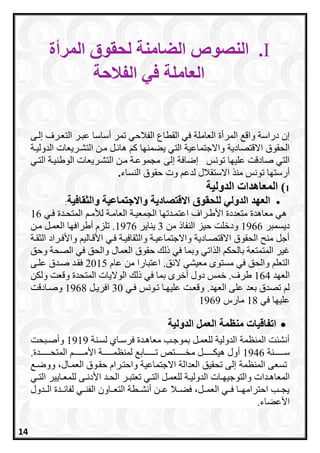 I.‫المرأة‬ ‫لحقوق‬ ‫الضامنة‬ ‫النصوص‬
‫العاملة‬‫الفالحة‬ ‫في‬
‫القطا‬ ‫في‬ ‫العاملة‬ ‫المرأة‬ ‫واق‬ ‫دراسة‬ ‫إن‬‫التعررف‬ ‫عبرر‬ ‫أساسا‬ ‫تمر‬ ‫الفالحي‬ ‫ع‬‫إ‬‫لرى‬
‫يعم‬ ‫التي‬ ‫واالجتماعية‬ ‫االقتصادية‬ ‫الحقوق‬‫ن‬‫الدوليرة‬ ‫التشرريعات‬ ‫مرن‬ ‫رل‬ ‫ها‬ َ ‫ا‬ ‫اا‬
‫إلى‬ ‫إضافة‬ ‫تونس‬ ‫علياا‬ ‫صادقت‬ ‫التي‬‫التري‬ ‫الوطنيرة‬ ‫التشرريعات‬ ‫مرن‬ ‫مجموعرة‬
‫أرستا‬‫لدع‬ ‫االستقالل‬ ‫من‬ ‫تونس‬ ‫ا‬‫وت‬‫النساء‬ ‫حقوق‬.
1‫المعاهدات‬ )‫الدولية‬
‫االقتصادية‬ ‫للحقوق‬ ‫الدولي‬ ‫العهد‬‫والثقافية‬ ‫واالجتماعية‬:
‫فري‬ ‫المتحردة‬ ‫لامر‬ ‫العامرة‬ ‫الجمعيرة‬ ‫اعتمردتاا‬ ‫األطرراف‬ ‫متعددة‬ ‫معاهدة‬ ‫هي‬16
‫ديسمبر‬1966‫من‬ ‫النفاذ‬ ‫حيز‬ ‫ودخلت‬3‫يناير‬1976‫مرن‬ ‫العمرل‬ ‫أطرافاا‬ ‫تلزا‬ .
‫الثقرة‬ ‫واألفرراد‬ ‫األقرالي‬ ‫فري‬ ‫والثقافيرة‬ ‫واالجتماعيرة‬ ‫االقتصرادية‬ ‫الحقوق‬ ‫منح‬ ‫أجل‬
‫حقوق‬ ‫ذل‬ ‫في‬ ‫وبما‬ ‫اتي‬ ‫ال‬ ‫بالحك‬ ‫المتمتعة‬ ‫غير‬‫وحق‬ ‫الصحة‬ ‫في‬ ‫والحق‬ ‫العمال‬
‫عاا‬ ‫من‬ ‫اعتبارا‬ .‫ق‬ ‫ال‬ ‫معيشي‬ ‫مستوم‬ ‫في‬ ‫والحق‬ ‫التعل‬2015‫علرى‬ ‫صردق‬ ‫فقرد‬
‫العاد‬164‫ولكن‬ ‫وقعت‬ ‫المتحدة‬ ‫الواليات‬ ‫ذل‬ ‫في‬ ‫بما‬ ‫أخرم‬ ‫دول‬ ‫خمس‬ .‫طرف‬
‫فري‬ ‫ترونس‬ ‫عليارا‬ ‫وقعرت‬ .‫العاد‬ ‫على‬ ‫بعد‬ ‫تصدق‬ ‫ل‬30‫افريرل‬1968‫وصرادقت‬
‫علياا‬‫في‬18‫مارا‬1969
‫من‬ ‫اتفاقيات‬‫الدولية‬ ‫العمل‬ ‫ظمة‬
‫لسرنة‬ ‫فرسراي‬ ‫معاهردة‬ ‫بموجرب‬ ‫للعمرل‬ ‫الدولية‬ ‫المنظمة‬ ‫أنشئت‬1919‫وأصربحت‬
‫رررررررنة‬‫ر‬‫س‬1946‫ررررررردة‬‫ر‬‫المتح‬ ‫ررررررر‬‫ر‬‫األم‬ ‫رررررررة‬‫ر‬‫لمنظم‬ ‫ررررررراب‬‫ر‬‫ت‬ ‫رررررررتص‬‫ر‬‫مخ‬ ‫رررررررل‬‫ر‬‫هيك‬ ‫أول‬.
‫المنظمة‬ ‫تسعى‬‫ووضر‬ ،‫العمرال‬ ‫حقروق‬ ‫واحترراا‬ ‫االجتماعية‬ ‫العدالة‬ ‫تحقيق‬ ‫إلى‬
‫ردا‬‫ر‬‫المعاه‬‫ري‬‫ر‬‫الت‬ ‫رل‬‫ر‬‫للعم‬ ‫رة‬‫ر‬‫الدولي‬ ‫رات‬‫ر‬‫والتوجيا‬ ‫ت‬‫رر‬‫ر‬‫تعتب‬‫ري‬‫ر‬‫الت‬ ‫رايير‬‫ر‬‫للمع‬ ‫رى‬‫ر‬‫األدن‬ ‫رد‬‫ر‬‫الح‬
‫الرردول‬ ‫رردة‬ ‫لفا‬ ‫الفنرري‬ ‫التعرراون‬ ‫أنشررطة‬ ‫عررن‬ ‫فعررال‬ ،‫العمررل‬ ‫فرري‬ ‫احتراماررا‬ ‫يجررب‬
‫األععاء‬.
14
 