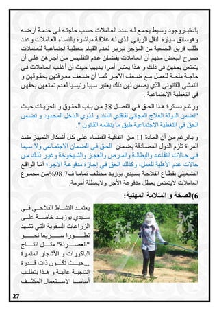 ‫ري‬‫ر‬‫وس‬ ‫راروجود‬‫ر‬‫باعتب‬‫ره‬‫ر‬‫ل‬ ‫ر‬‫ر‬‫يجم‬‫رامالت‬‫ر‬‫الع‬ ‫ردد‬‫ر‬‫ع‬‫ري‬‫ر‬‫ف‬ ‫ره‬‫ر‬‫حاجت‬ ‫رب‬‫ر‬‫حس‬‫ره‬‫ر‬‫أرض‬ ‫رة‬‫ر‬‫خدم‬
‫وعنرد‬ ‫العرامالت‬ ‫بالنسراء‬ ‫مباشررة‬ ‫عالقرة‬ ‫لره‬ ‫ي‬ ‫الر‬ ‫الريفري‬ ‫النقل‬ ‫سيارة‬ ‫ق‬ ‫وهوسا‬
‫للعرامالت‬ ‫اجتماعيرة‬ ‫طيرة‬ ‫بت‬ ‫القيراا‬ ‫لعردا‬ ‫تبريرر‬ ‫المسجر‬ ‫من‬ ‫الجمعية‬ ‫فريق‬ ‫طلب‬
‫أن‬ ‫رى‬‫ر‬‫عل‬ ‫ررهن‬‫ر‬‫أج‬ ‫رن‬‫ر‬‫م‬ ‫ريص‬‫ر‬‫التقل‬ ‫ردا‬‫ر‬‫ع‬ ‫رلن‬‫ر‬‫يفع‬ ‫رامالت‬‫ر‬‫الع‬ ‫أن‬ ‫رنا‬‫ر‬‫م‬ ‫ربعا‬‫ر‬‫ال‬ ‫ررح‬‫ر‬‫ص‬
‫يعتبرر‬ ‫ا‬ ‫هر‬ ‫و‬ ‫ذلر‬ ‫في‬ ‫بحقان‬ ‫يتمتعن‬‫فري‬ ‫العرامالت‬ ‫أغلرب‬ ‫أن‬ ‫حيرث‬ ‫برديايا‬ ‫أمررا‬
‫رر‬‫ر‬‫االج‬ ‫رعف‬‫ر‬‫ض‬ ‫ر‬‫ر‬‫م‬ ‫رل‬‫ر‬‫للعم‬ ‫رة‬‫ر‬‫ملح‬ ‫رة‬‫ر‬‫حاج‬‫و‬ ‫روقان‬‫ر‬‫بحق‬ ‫ررفتان‬‫ر‬‫مع‬ ‫رعف‬‫ر‬‫ض‬ ‫أن‬ ‫را‬‫ر‬‫ام‬
‫ذل‬ ‫لان‬ ‫يعمن‬ ‫ي‬ ‫ال‬ ‫القانوني‬ ‫التمشي‬‫بحقارن‬ ‫تمرتعان‬ ‫لعردا‬ ‫يسريا‬ ‫ر‬ ‫سرببا‬ ‫يعتبر‬
‫االجتماعية‬ ‫طية‬ ‫الت‬ ‫في‬.
‫رل‬‫ر‬‫الفص‬ ‫ري‬‫ر‬‫ف‬ ‫رق‬‫ر‬‫الح‬ ‫ا‬ ‫ر‬‫ر‬‫ه‬ ‫رترة‬‫ر‬‫دس‬ ‫ر‬‫ر‬‫ورغ‬38‫رات‬‫ر‬‫ي‬َ‫الحر‬ ‫و‬ ‫روق‬‫ر‬‫الحق‬ ‫را‬‫ر‬‫ب‬ ‫رن‬‫ر‬‫م‬‫رث‬‫ر‬‫حي‬
‫"تعمن‬‫تعرمن‬ ‫و‬ ‫المحردود‬ ‫خل‬َ‫د‬‫الر‬ ‫وي‬ ‫لر‬ ‫و‬ ‫ند‬َ‫س‬‫ال‬ ‫لفاقدي‬ ‫المجاني‬ ‫العالج‬ ‫الدولة‬
" ‫القانون‬ ‫ينظمه‬ ‫ما‬ ‫طبق‬ ‫االجتماعية‬ ‫طية‬ َ‫ت‬‫ال‬ ‫في‬ َ‫ق‬‫الح‬.
‫رال‬‫ر‬‫ب‬ ‫و‬‫رغ‬‫رن‬‫ر‬‫م‬‫رادة‬‫ر‬‫الم‬ ‫أن‬11‫رن‬‫ر‬‫م‬‫رة‬‫ر‬‫اتفاقي‬‫رى‬‫ر‬‫عل‬ ‫راء‬‫ر‬‫القع‬‫رد‬‫ر‬‫ض‬ ‫رز‬‫ر‬‫التميي‬ ‫ركال‬‫ر‬‫أش‬ ‫رل‬‫ر‬‫ا‬
‫بعرمان‬ ‫المصرادقة‬ ‫الدول‬ ‫تلزا‬ ‫المراة‬‫االجتمراعي‬ ‫العرمان‬ ‫فري‬ ‫الحرق‬‫سريما‬ ‫وال‬
‫رن‬‫ر‬‫م‬ ‫ر‬‫ر‬‫ذل‬ ‫رر‬‫ر‬‫وغي‬ ‫ريخوخة‬‫ر‬‫والش‬ ‫رز‬‫ر‬‫والعج‬ ‫ررض‬‫ر‬‫والم‬ ‫رة‬‫ر‬‫والبطال‬ ‫رد‬‫ر‬‫التقاع‬ ‫راالت‬‫ر‬‫ح‬ ‫ري‬‫ر‬‫ف‬
‫األجرر‬ ‫مدفوعرة‬ ‫إجرازة‬ ‫فري‬ ‫الحق‬ ‫ل‬ ‫وا‬ ،‫للعمل‬ ‫األهلية‬ ‫عدا‬ ‫حاالت‬‫الواقر‬ ‫را‬‫أم‬
‫ب‬ ‫رة‬‫ر‬‫الفالح‬ ‫راع‬‫ر‬‫بقط‬ ‫يلي‬ ‫ر‬‫ر‬‫التش‬‫ف‬ ‫را‬‫ر‬‫تمام‬ ‫رف‬‫ر‬‫مختل‬ ‫رد‬‫ر‬‫بوزي‬ ‫ريدي‬‫ر‬‫س‬98.7%‫روع‬‫ر‬‫مجم‬ ‫رن‬‫ر‬‫م‬
‫األجر‬ ‫مدفوعة‬ ‫بعطل‬ ‫اليتمتعن‬ ‫العامالت‬‫وال‬‫أمومة‬ ‫بعطلة‬.
6)‫المهنية‬ ‫المة‬َ‫س‬‫ال‬ ‫و‬ ‫ة‬َ‫الصح‬:
‫ررري‬‫ر‬‫ف‬ ‫ررري‬‫ر‬‫الفالح‬ ‫ررراط‬‫ر‬‫النش‬ ‫رررد‬‫ر‬‫يعتم‬
‫رررد‬‫ر‬‫بوزي‬ ‫ررريدي‬‫ر‬‫س‬‫رررة‬‫ر‬‫خاص‬‫رررى‬‫ر‬‫عل‬
‫السرقوي‬ ‫الزراعات‬‫ة‬‫تشراد‬ ‫التري‬
‫نحررررررررررو‬ ‫سررررررررررريعا‬ ‫تطررررررررررورا‬
"‫العصررررررررنة‬"‫مثرررررررل‬‫انتررررررراج‬
‫البااورات‬‫و‬‫المثمررة‬ ‫األشجار‬
‫ررررردرة‬‫ر‬‫ق‬ ‫ذات‬ ‫رررررون‬‫ر‬‫تك‬ ‫رررررث‬‫ر‬‫...حي‬
‫ررة‬‫ر‬‫عالي‬ ‫ررة‬‫ر‬‫إنتاجي‬‫ي‬ ‫ا‬ ‫رر‬‫ر‬‫ه‬ ‫و‬‫ررب‬‫ر‬‫تطل‬
‫ررررا‬‫ر‬‫أساس‬‫اال‬‫ررررف‬‫ر‬‫المكث‬ ‫ررررتعمال‬‫ر‬‫س‬
27
 