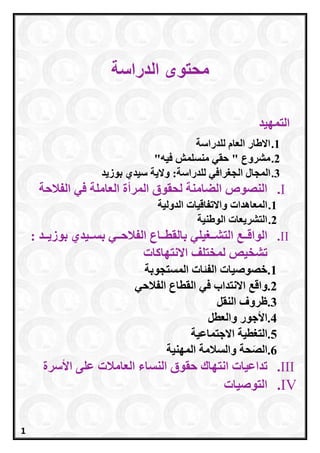 ‫محتوى‬‫الد‬‫راسة‬
‫التمهيد‬
1.‫للدراسة‬ ‫العام‬ ‫االطار‬
2."‫فيه‬ ‫منسلمش‬ ‫حقي‬ " ‫مشروع‬
3.‫ال‬‫مجا‬‫ل‬‫ل‬ ‫الجغرافي‬‫لد‬‫راسة‬‫والي‬ :‫ة‬‫بوزيد‬ ‫سيدي‬
I.‫المرأة‬ ‫لحقوق‬ ‫الضامنة‬ ‫النصوص‬‫الفالحة‬ ‫في‬ ‫العاملة‬
1.‫المعاهدات‬‫الدولية‬ ‫واالتفاقيات‬
2.‫الوطنية‬ ‫التشريعات‬
II.‫الت‬ ‫ععع‬‫ع‬‫الواق‬‫ععغ‬‫ع‬‫ش‬‫ي‬‫لي‬: ‫ععد‬‫ع‬‫بوزي‬ ‫ععيدي‬‫ع‬‫بس‬ ‫ععي‬‫ع‬‫الفالح‬ ‫ععاع‬‫ع‬‫بالقط‬
‫تشخي‬‫ص‬‫االنتهاكات‬ ‫لمختلف‬
1.‫المستجوبة‬ ‫الفئات‬ ‫خصوصيات‬
2.‫واق‬‫ع‬‫الفالحي‬ ‫القطاع‬ ‫في‬ ‫االنتداب‬
3.‫ظرو‬‫ف‬‫النقل‬
4.‫األجو‬‫ر‬‫والعطل‬
5.‫ا‬‫االجتماعية‬ ‫لتغطية‬
6.‫ح‬َ‫ص‬‫ال‬‫ة‬‫المهنية‬ ‫والسالمة‬
III.‫تداعيات‬‫الن‬ ‫حقوق‬ ‫انتهاك‬‫األسرة‬ ‫على‬ ‫العامالت‬ ‫ساء‬
IV.‫التوصيات‬
1
 