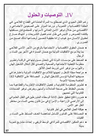 IV.‫والحلول‬ ‫التوصيات‬
‫ر‬‫ر‬‫رغ‬‫رطل‬‫ر‬‫تع‬ ‫ي‬ ‫ر‬‫ر‬‫ال‬ ‫روي‬‫ر‬‫الحي‬ ‫رل‬‫ر‬‫الثق‬‫ره‬‫ر‬‫ب‬‫ري‬‫ر‬‫الفالح‬ ‫راع‬‫ر‬‫القط‬ ‫ري‬‫ر‬‫ف‬ ‫رة‬‫ر‬‫العامل‬ ‫ررأة‬‫ر‬‫الم‬‫ري‬‫ر‬‫ف‬
‫و‬ ‫راعي‬‫ر‬‫االجتم‬ ‫رعيدين‬‫ر‬‫الص‬ ‫رى‬‫ر‬‫عل‬ ‫ر‬ ‫رس‬‫ر‬‫الم‬ ‫را‬‫ر‬‫دوره‬ ‫و‬ ‫رة‬‫ر‬‫التنموي‬ ‫و‬ ‫رادية‬‫ر‬‫االقتص‬ ‫رة‬‫ر‬‫الحلق‬
‫رتقبلاا‬‫ر‬‫مس‬ ‫ن‬ ‫فر‬ ‫للمجتمر‬ ‫و‬ ‫ألسررتاا‬ ‫ي‬ ‫ا‬ ‫ر‬ ‫ال‬ ‫رن‬‫ر‬‫االم‬ ‫تروفير‬ ‫خرالل‬ ‫مرن‬ ‫االقتصرادي‬
‫رريعات‬‫ر‬‫التش‬ ‫رل‬‫ر‬‫تفعي‬ ‫ردا‬‫ر‬‫ع‬ ‫رل‬‫ر‬‫ظ‬ ‫ري‬‫ر‬‫ف‬ ‫ربس‬‫ر‬‫الل‬ ‫و‬ ‫روض‬‫ر‬‫م‬ ‫ال‬ ‫ره‬‫ر‬‫يكتنف‬‫رار‬‫ر‬‫ص‬ ‫راح‬‫ر‬‫انتا‬ ‫و‬
‫ران‬‫ر‬‫االنس‬ ‫روق‬‫ر‬‫لحق‬‫ر‬‫ر‬‫م‬‫راعاا‬‫ر‬‫أوض‬ ‫رين‬‫ر‬‫لتحس‬ ‫رة‬‫ر‬‫حقيقي‬ ‫إرادة‬ ‫را‬‫ر‬‫غي‬‫رن‬‫ر‬‫م‬ ‫ربح‬‫ر‬‫اص‬ ‫ل‬ ‫ر‬‫ر‬‫ل‬
: ‫العروري‬
‫االقت‬ ‫الحقوق‬ ‫ضمان‬‫األ‬ ‫من‬ ‫بالرف‬ ‫االجتماعية‬ ‫و‬ ‫صادية‬‫الفالحري‬ ‫األدنرى‬ ‫جرر‬
‫االتفاقيات‬ ‫م‬ ‫يتالءا‬ ‫بما‬‫األ‬ ‫في‬ ‫المساواة‬ ‫ضمان‬ ‫م‬ ‫الدولية‬‫و‬ ‫النساء‬ ‫بين‬ ‫جر‬
‫الرجال‬
‫الرقابر‬ ‫فري‬ ‫مسرسوليتاا‬ ‫رل‬‫تتحم‬ ‫اري‬ ‫الدولرة‬ ‫مسسسرات‬ ‫على‬ ‫الع‬‫وتطروير‬ ‫ة‬
‫الاش‬ ‫يل‬ ‫التش‬ ‫أشكال‬ ‫لكل‬ ‫والتصدي‬ ‫والصحية‬ ‫االجتماعية‬ ‫طية‬ ‫الت‬ ‫منظومة‬
‫ق‬ ‫الال‬ ‫العمل‬ ‫شروط‬ ‫أدنى‬ ‫توفير‬ ‫من‬ ‫ار‬‫والت‬.
‫ل‬ ‫الش‬ ‫مجلة‬ ‫مراجعة‬‫لتتال‬ ‫تحييناا‬ ‫و‬‫فري‬ ‫باعتبارهرا‬ ‫الدوليرة‬ ‫االتفاقيرات‬ ‫م‬
‫ل‬ ‫رس‬‫ر‬‫تسس‬ ‫رة‬‫ر‬‫الحالي‬ ‫تاا‬ ‫ري‬‫ر‬‫ص‬‫رة‬‫ر‬‫االتفاقي‬ ‫رى‬‫ر‬‫عل‬ ‫رادقة‬‫ر‬‫المص‬ ‫و‬ ‫رش‬‫ر‬‫الا‬ ‫يل‬ ‫ر‬‫ر‬‫لتش‬183
‫الخ‬‫االمومة‬ ‫بحماية‬ ‫اصة‬
‫بمررا‬ ‫والقطاعيررة‬ ‫اإلطاريررة‬ ‫ررات‬‫االتفاقي‬ ‫تفعيررل‬ ‫و‬ ‫القانونيررة‬ ‫المنظومررة‬ ‫تطرروير‬
‫رمانات‬‫ر‬‫الع‬ ‫روفير‬‫ر‬‫ت‬ ‫ررض‬‫ر‬‫ويف‬ ‫رنان‬‫ر‬‫وأم‬ ‫رامالت‬‫ر‬‫الع‬ ‫رحة‬‫ر‬‫ص‬ ‫رى‬‫ر‬‫عل‬ ‫راظ‬‫ر‬‫الحف‬ ‫رمن‬‫ر‬‫يع‬
‫تحميان‬ ‫التي‬ ‫القانونية‬
‫عاجل‬ ‫تحقيق‬ ‫فتح‬ ‫ضرورة‬‫ي‬ ‫العشروا‬ ‫النقرل‬ ‫فري‬ ‫المترورطين‬ ‫الوسطاء‬ ‫إلدانة‬
‫مخاطر‬ ‫من‬ ‫النساء‬ ‫يحمي‬ ‫قانون‬ ‫سن‬ ‫في‬ ‫واإلسراع‬ ،‫الزراعية‬ ‫األراضي‬ ‫إلى‬
‫اآلمن‬ ‫غير‬ ‫النقل‬.
‫قانونية‬ ‫أطر‬ ‫في‬ ‫الفالحي‬ ‫العمل‬ ‫هيكلة‬
‫و‬ ‫راء‬‫ر‬‫النس‬ ‫رى‬‫ر‬‫عل‬ ‫رل‬‫ر‬‫المس‬ ‫رف‬‫ر‬‫العن‬ ‫رة‬‫ر‬‫لمناهع‬ ‫رامل‬‫ر‬‫الش‬ ‫رانون‬‫ر‬‫الق‬ ‫رى‬‫ر‬‫عل‬ ‫رادقة‬‫ر‬‫المص‬
‫الفتيات‬
‫مشاري‬ ‫إحداث‬ ‫و‬ ‫الريفي‬ ‫الوس‬ ‫في‬ ‫للمرأة‬ ‫االقتصادي‬ ‫التمكين‬ ‫دع‬‫تنمويرة‬
‫بديلة‬
37
 