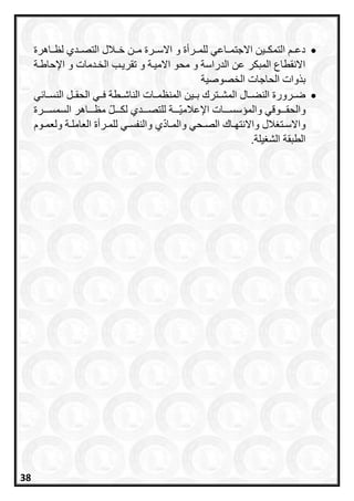 ‫رراهرة‬‫ر‬‫لظ‬ ‫التصرردي‬ ‫خررالل‬ ‫مررن‬ ‫رررة‬‫ر‬‫االس‬ ‫و‬ ‫للمرررأة‬ ‫االجتمرراعي‬ ‫التمكررين‬ ‫دعرر‬
‫الخردمات‬ ‫تقريرب‬ ‫و‬ ‫االميرة‬ ‫محو‬ ‫و‬ ‫الدراسة‬ ‫عن‬ ‫المبكر‬ ‫االنقطاع‬‫اإلحاطرة‬ ‫و‬
‫الخصوصية‬ ‫الحاجات‬ ‫وات‬ ‫ب‬
‫المنظمرر‬ ‫بررين‬ ‫المشررترح‬ ‫النعررال‬ ‫ضرررورة‬‫ي‬ ‫النسررا‬ ‫الحقررل‬ ‫فرري‬ ‫الناشررطة‬ ‫ات‬
‫والحقرررر‬‫وقي‬‫السمسرررررة‬ ‫مظرررراهر‬ ‫لكررررل‬ ‫للتصرررردي‬ ‫ررررة‬‫اإلعالمي‬ ‫والمسسسررررات‬
‫روا‬‫ر‬‫ولعم‬ ‫رة‬‫ر‬‫العامل‬ ‫ررأة‬‫ر‬‫للم‬ ‫ري‬‫ر‬‫والنفس‬ ‫ي‬‫راد‬‫ر‬‫والم‬ ‫رحي‬‫ر‬‫الص‬ ‫راح‬‫ر‬‫واالنتا‬ ‫الل‬ ‫رت‬‫ر‬‫واالس‬
‫الطبقة‬‫يلة‬ ‫الش‬.
38
 