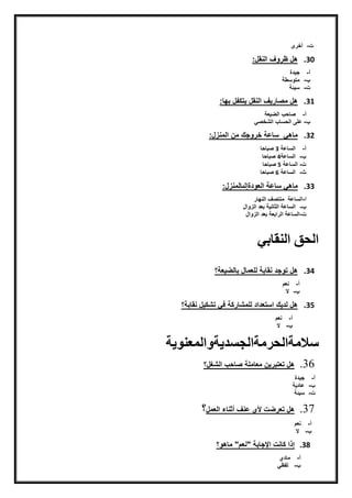 ‫ت‬‫ن‬-‫ن‬‫أخرىننننننننن‬
30.‫هلنظرّفناينقل:نننننننننننن‬
‫أ‬‫ن‬-‫ن‬‫جيدةنن‬
‫ن‬-‫ن‬‫متّسطةنننن‬
‫ت‬‫ن‬-‫ن‬‫سيئةنننننن‬
31.:‫هلنمصيريفناينقلنيتكفلنبهي‬
‫أ‬‫ن‬-‫ن‬‫يعةنننننننننننن‬ ‫ناي‬ ‫صيح‬
-‫ن‬‫نايشخصق‬ ‫علىنايحسي‬
32.:‫ميهقننسيعةنخرّجكنمننايمنزل‬
‫أ‬‫ن‬-‫ن‬‫ايسيعةن‬3‫ن‬‫صبيحي‬
‫ن‬-‫ن‬‫ايسيعة‬4‫ن‬‫صبيحي‬
‫ت‬‫ن‬-‫ن‬‫ايسيعةن‬5‫ن‬‫صبيحي‬
‫ث‬‫ن‬-‫ن‬‫ايسيعةن‬6‫ن‬‫صبيحي‬
33.‫ميهقنسيعةن‬‫ايعّدةإيىييمنزل‬:
‫ا‬-‫ايسيعةننمنتصفناينهير‬
‫ن‬-‫ن‬‫ايسيعةنايثينيةنبعدنايزّال‬‫ن‬
‫ت‬-‫ايسيعةنايرابعةنبعدنايزّال‬
‫النقابي‬ ‫الحق‬
34.‫يعة؟‬ ‫هلنتّجدننقيبةنيلعميلنبيي‬
‫أ‬‫ن‬-‫ن‬‫نعم‬
‫ن‬-‫ن‬‫النننننن‬
35.‫هلنيديكناستعدادنيلمشيركةنفقنتشكيلننقيبة؟ن‬
‫أ‬‫ن‬-‫ن‬‫نعمنننن‬
‫ن‬-‫ن‬‫ن‬‫ال‬
‫سالمةالحرمةالجسديةوالمعنوية‬
36.‫نايشغل؟‬ ‫هلنتعتبريننمعيملةنصيح‬
‫أ‬‫ن‬-‫ن‬‫جيدةننن‬
‫ن‬-‫ن‬‫عيديةننننن‬
‫ت‬‫ن‬-‫ن‬‫سيئةننننن‬
37.‫تنألينعنفنأثنيءنايعمل‬ ‫هلنتعر‬‫؟‬
‫أ‬‫ن‬-‫ن‬‫نعمننن‬
‫ن‬-‫ن‬‫ن‬‫النننننننن‬
38.‫إذانكينتناإلجيبةن"نعم"نميهّ؟‬
‫أ‬‫ن‬-‫ن‬‫ميدي‬
‫ن‬-‫ن‬‫ن‬‫يفظق‬
 