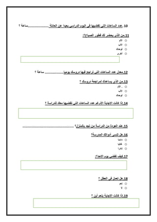 10.‫يهينفقناييّمنايدراسقنبعيدانعننايعيئلةن‬ ‫عددنايسيعيتنايتقنتق‬‫....................سيعةن؟‬
11.‫رنيكنفطّرنايصبيح‬ ‫مننايذينيح‬:‫؟‬‫ن‬
o‫األم‬
o‫اال‬
o‫يّحدك‬
o‫أخرى‬
‫ن‬
‫ن‬
‫ن‬
‫ن‬
12.‫معدلنعددنايسيعيتنايتقنتراجعنفيهيندرّسكنيّميي‬‫..................نسيعةن؟‬
‫ن‬
13.‫مننايذينيسيعدكنيمراجعةندرّسك‬‫ن‬‫؟‬
o‫.ناألم‬
o‫األ‬
o‫يّحدك‬
14.‫يهينمعكنيلدراسة‬ ‫إذانكينتناالجيبةناألمنكمنعددنايسيعيتنايتقنتق‬‫ن‬‫؟‬
15.‫عندنايعّدةنمننايدراسةنمننتجدن‬‫بييمنزل‬‫؟ن‬.................................................
16.‫هلنتنسىنأدّاتكنايمدرسة‬‫؟ن‬
o‫دائمي‬
o‫غييبي‬
o‫نيدرا‬
‫ن‬
17.‫قنيّمناالحد؟‬ ‫كيفنتق‬:
18.‫هلنتعملنفقنايعطل‬‫ن‬‫؟‬
o‫نعمننن‬
o‫ال‬
19.‫إذانكينتناالجيبة‬‫ن‬‫بنعمن‬‫أين‬‫ن‬‫؟‬‫ن‬
 