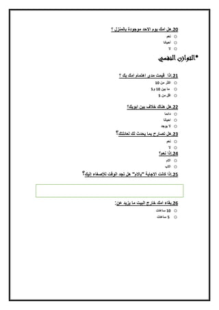 20.ّ‫هلنامكنيّمناالحدنم‬‫ج‬ّ‫دةنبييمنزل‬‫ن‬‫؟ن‬
o‫نعم‬
o‫أحييني‬
o‫ال‬
‫*التوازن‬‫النفسي‬
21‫.اذاننضيمتنمدىناهتميمنامكنبكن‬‫؟‬
o‫اكثرنمنن‬10
o‫ن‬‫مينبينن‬10‫ن‬ّ5‫ن‬
o‫اضلنمنن‬5
22.‫هلنهنيكنخالفنبيننابّيك‬‫؟‬
o‫دائمي‬
o‫احييني‬
o‫النيّجد‬
23.‫هلنتصيرحنبمينيحدثنيكنيعيئلتك‬‫؟‬
o‫نعمننن‬
o‫الننننننننننن‬
24.‫إذاننعم‬‫؟نننننننننن‬
o‫االمنن‬
o‫نننن‬ ‫اال‬
25.‫إذانكينتناالجيبةن"بيالم"نهلنتجدن‬‫ايّضتنيإلصغيءنإييك‬‫؟‬
‫ن‬
‫ن‬
26.‫بقيءنامكنخيرجنايبيتنمينيزيدنعن‬:
o10‫ن‬‫سيعيتننننننننن‬
o‫ن‬5‫ن‬‫سيعيت‬
 