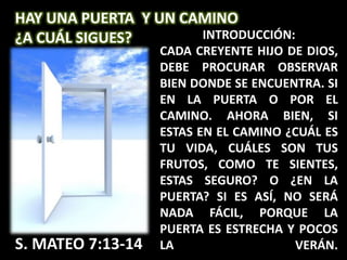 HAY UNA PUERTA Y UN CAMINO
¿A CUÁL SIGUES?       INTRODUCCIÓN:
                   CADA CREYENTE HIJO DE DIOS,
                   DEBE PROCURAR OBSERVAR
                   BIEN DONDE SE ENCUENTRA. SI
                   EN LA PUERTA O POR EL
                   CAMINO. AHORA BIEN, SI
                   ESTAS EN EL CAMINO ¿CUÁL ES
                   TU VIDA, CUÁLES SON TUS
                   FRUTOS, COMO TE SIENTES,
                   ESTAS SEGURO? O ¿EN LA
                   PUERTA? SI ES ASÍ, NO SERÁ
                   NADA FÁCIL, PORQUE LA
                   PUERTA ES ESTRECHA Y POCOS
S. MATEO 7:13-14   LA                  VERÁN.
 