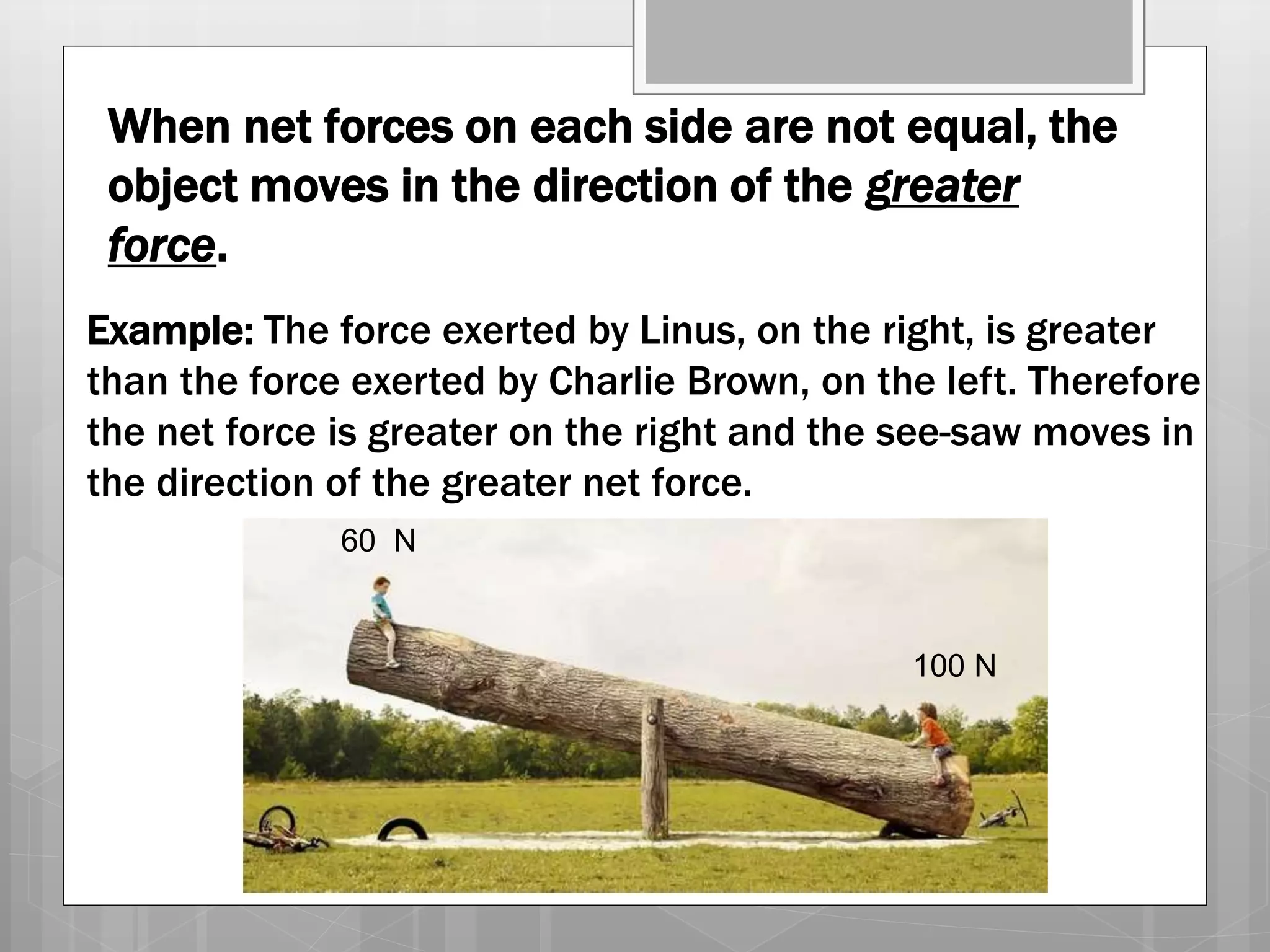 When net forces on each side are not equal, the
object moves in the direction of the greater
force.
Example: The force exerted by Linus, on the right, is greater
than the force exerted by Charlie Brown, on the left. Therefore
the net force is greater on the right and the see-saw moves in
the direction of the greater net force.
100 N
60 N
 