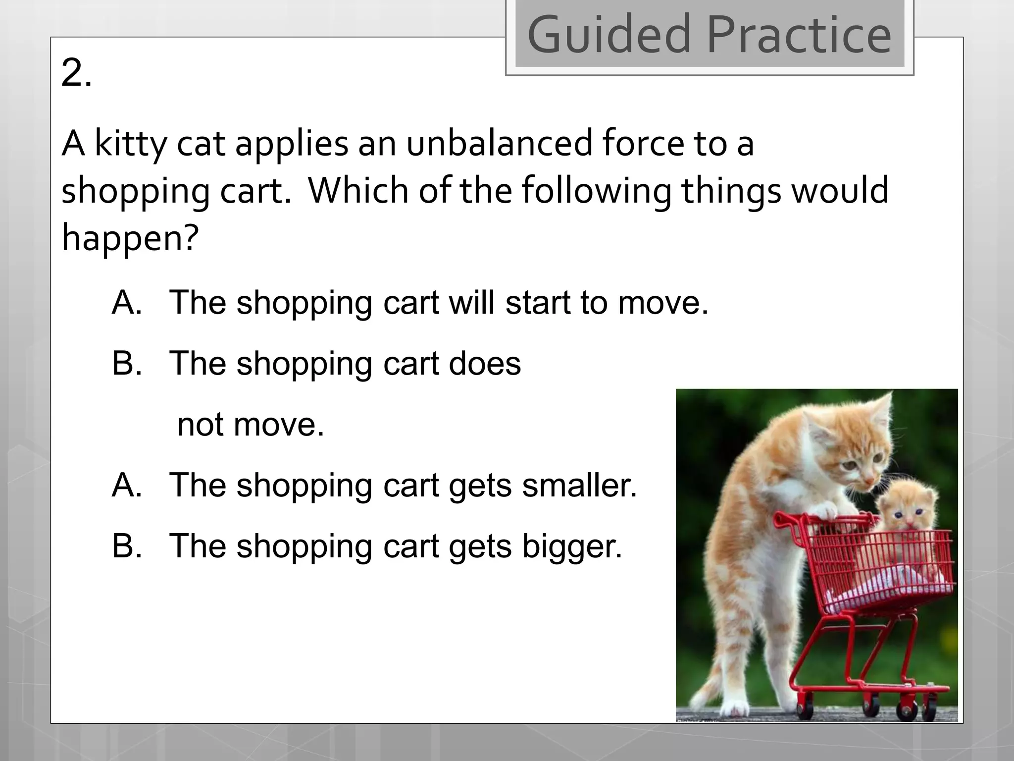2.
A kitty cat applies an unbalanced force to a
shopping cart. Which of the following things would
happen?
A. The shopping cart will start to move.
B. The shopping cart does
not move.
A. The shopping cart gets smaller.
B. The shopping cart gets bigger.
Guided Practice
 