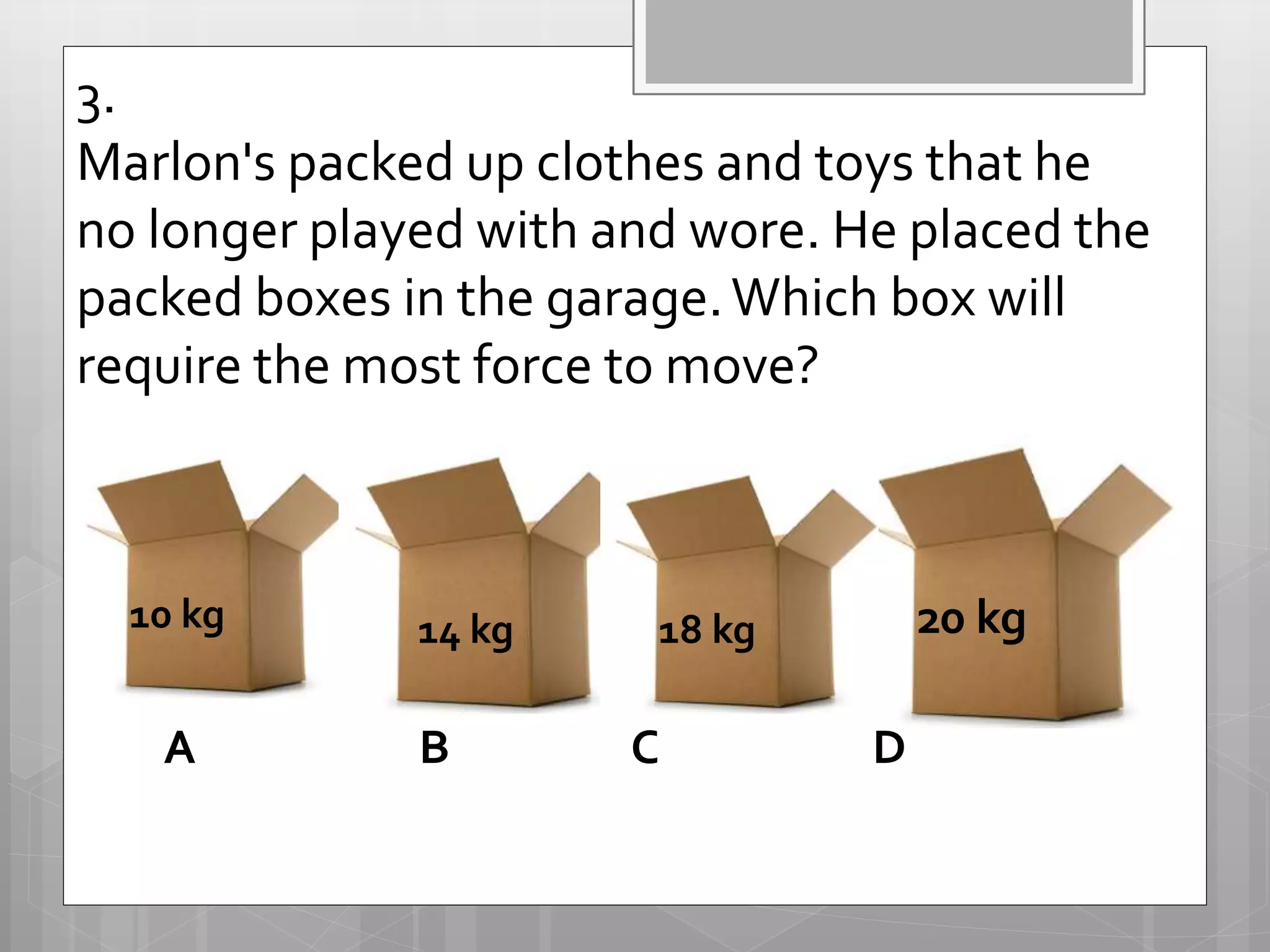 3.
Marlon's packed up clothes and toys that he
no longer played with and wore. He placed the
packed boxes in the garage.Which box will
require the most force to move?
10 kg 20 kg14 kg 18 kg
A B C D
 