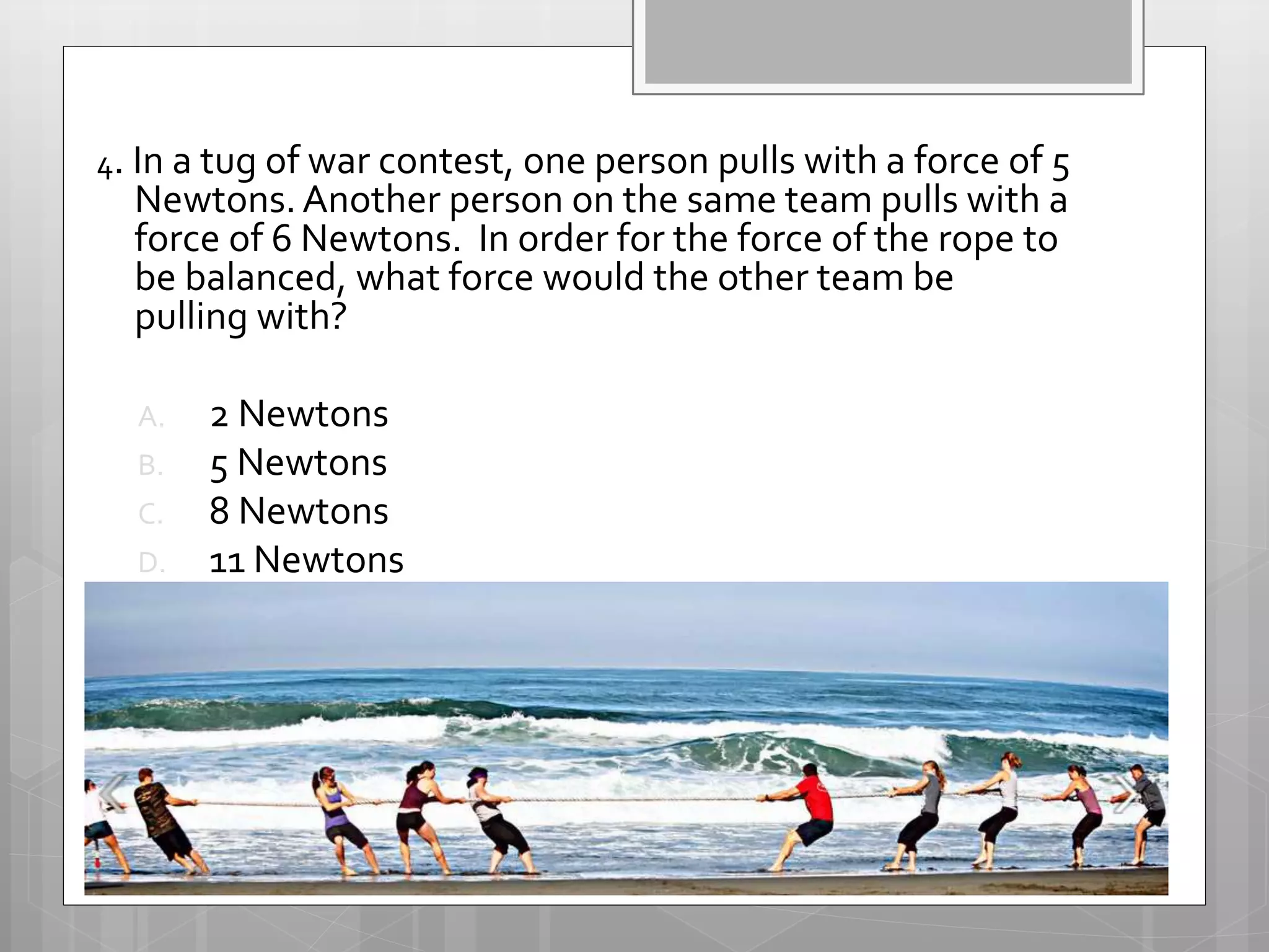 4. In a tug of war contest, one person pulls with a force of 5
Newtons.Another person on the same team pulls with a
force of 6 Newtons. In order for the force of the rope to
be balanced, what force would the other team be
pulling with?
A. 2 Newtons
B. 5 Newtons
C. 8 Newtons
D. 11 Newtons
 