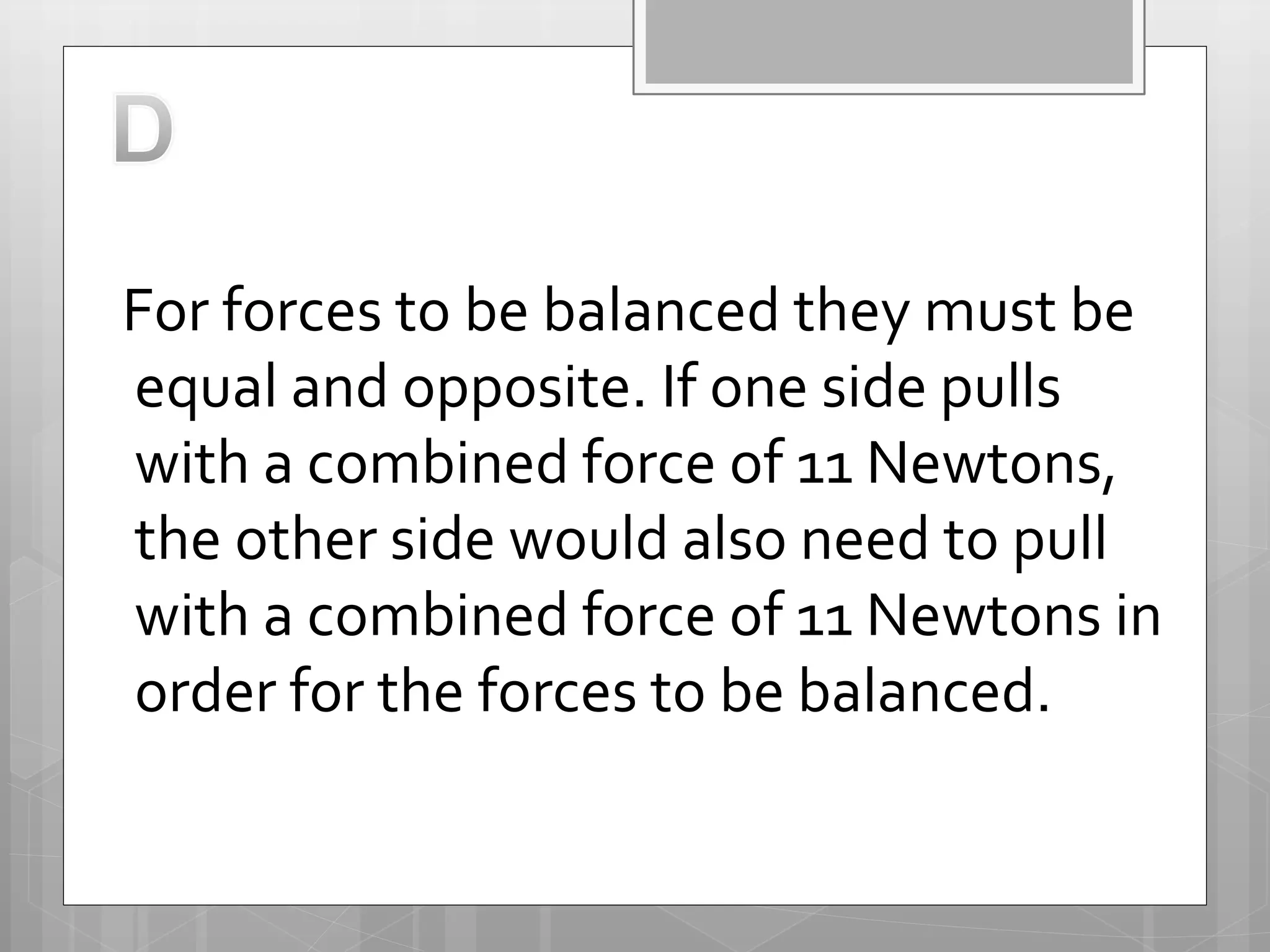 For forces to be balanced they must be
equal and opposite. If one side pulls
with a combined force of 11 Newtons,
the other side would also need to pull
with a combined force of 11 Newtons in
order for the forces to be balanced.
 