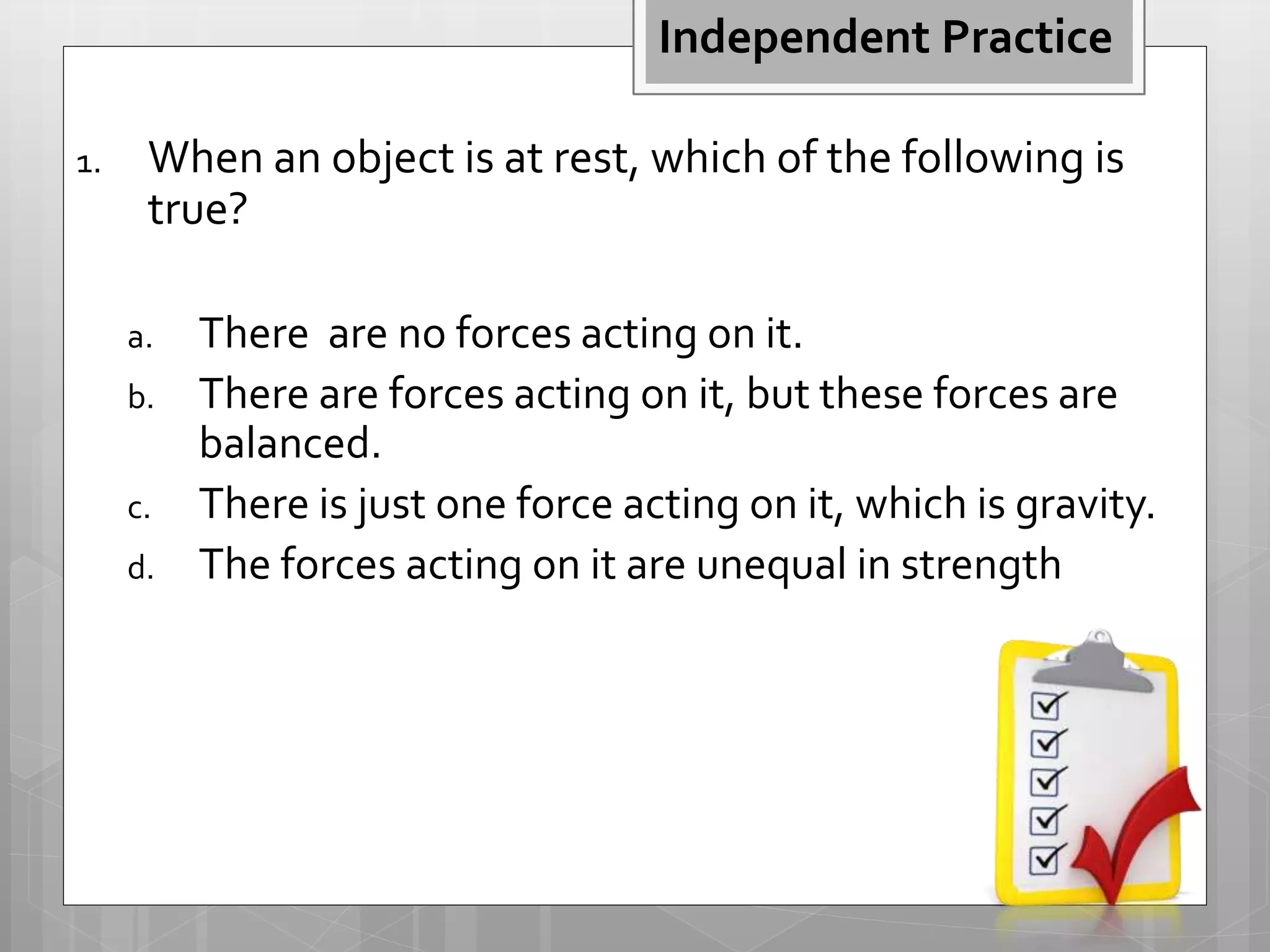 1. When an object is at rest, which of the following is
true?
a. There are no forces acting on it.
b. There are forces acting on it, but these forces are
balanced.
c. There is just one force acting on it, which is gravity.
d. The forces acting on it are unequal in strength
Independent Practice
 
