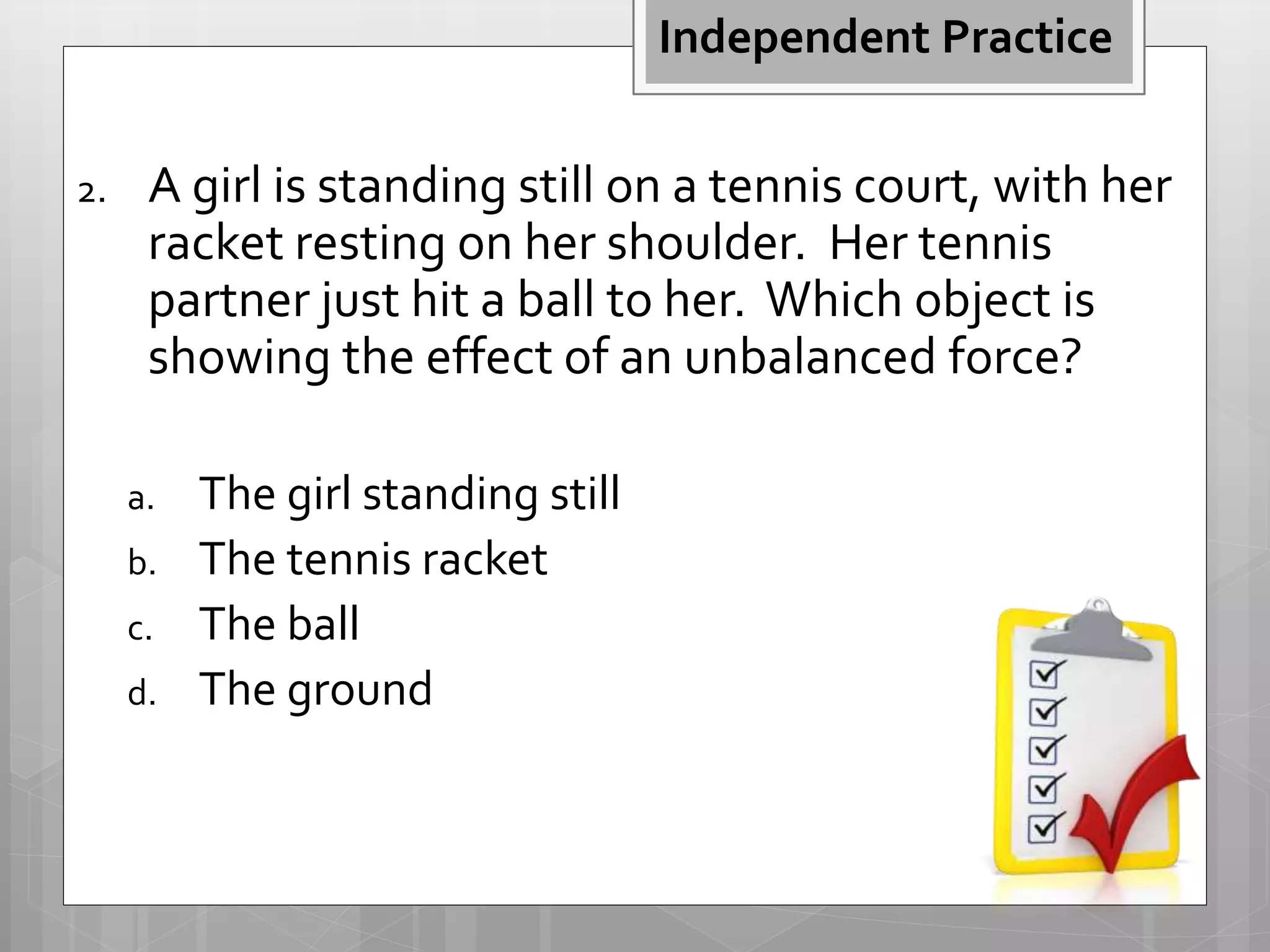 2. A girl is standing still on a tennis court, with her
racket resting on her shoulder. Her tennis
partner just hit a ball to her. Which object is
showing the effect of an unbalanced force?
a. The girl standing still
b. The tennis racket
c. The ball
d. The ground
Independent Practice
 