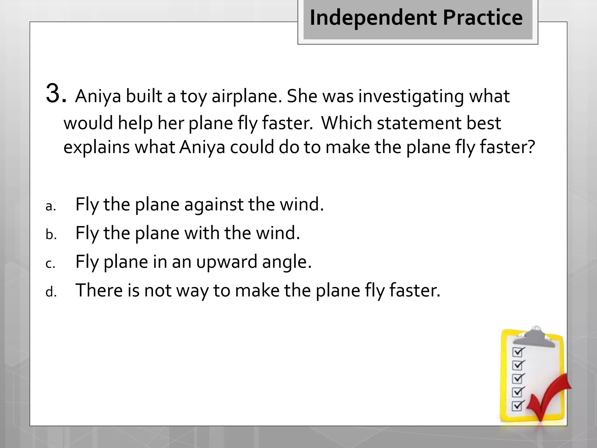 3. Aniya built a toy airplane. She was investigating what
would help her plane fly faster. Which statement best
explains what Aniya could do to make the plane fly faster?
a. Fly the plane against the wind.
b. Fly the plane with the wind.
c. Fly plane in an upward angle.
d. There is not way to make the plane fly faster.
Independent Practice
 