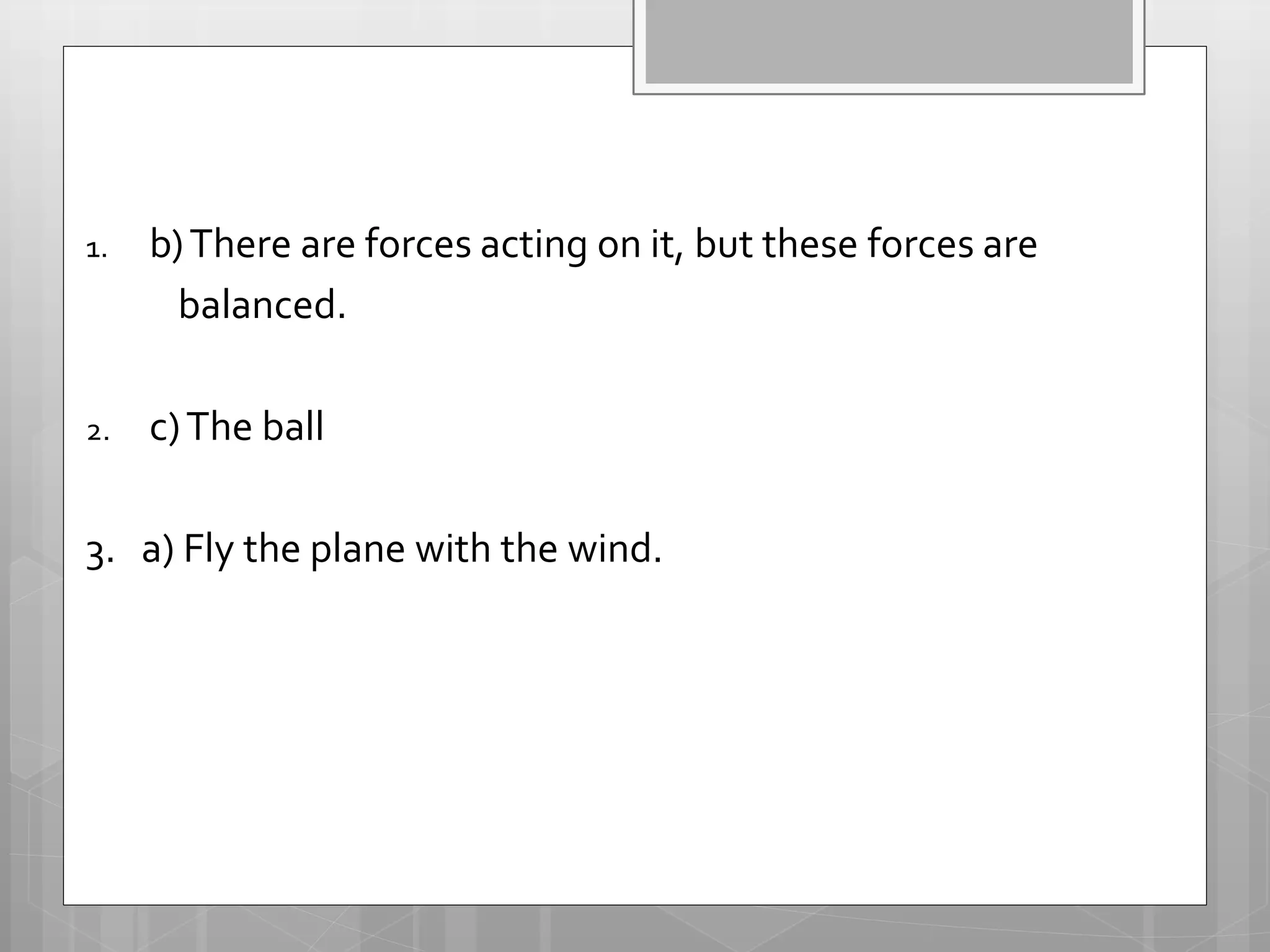 1. b)There are forces acting on it, but these forces are
balanced.
2. c)The ball
3. a) Fly the plane with the wind.
 