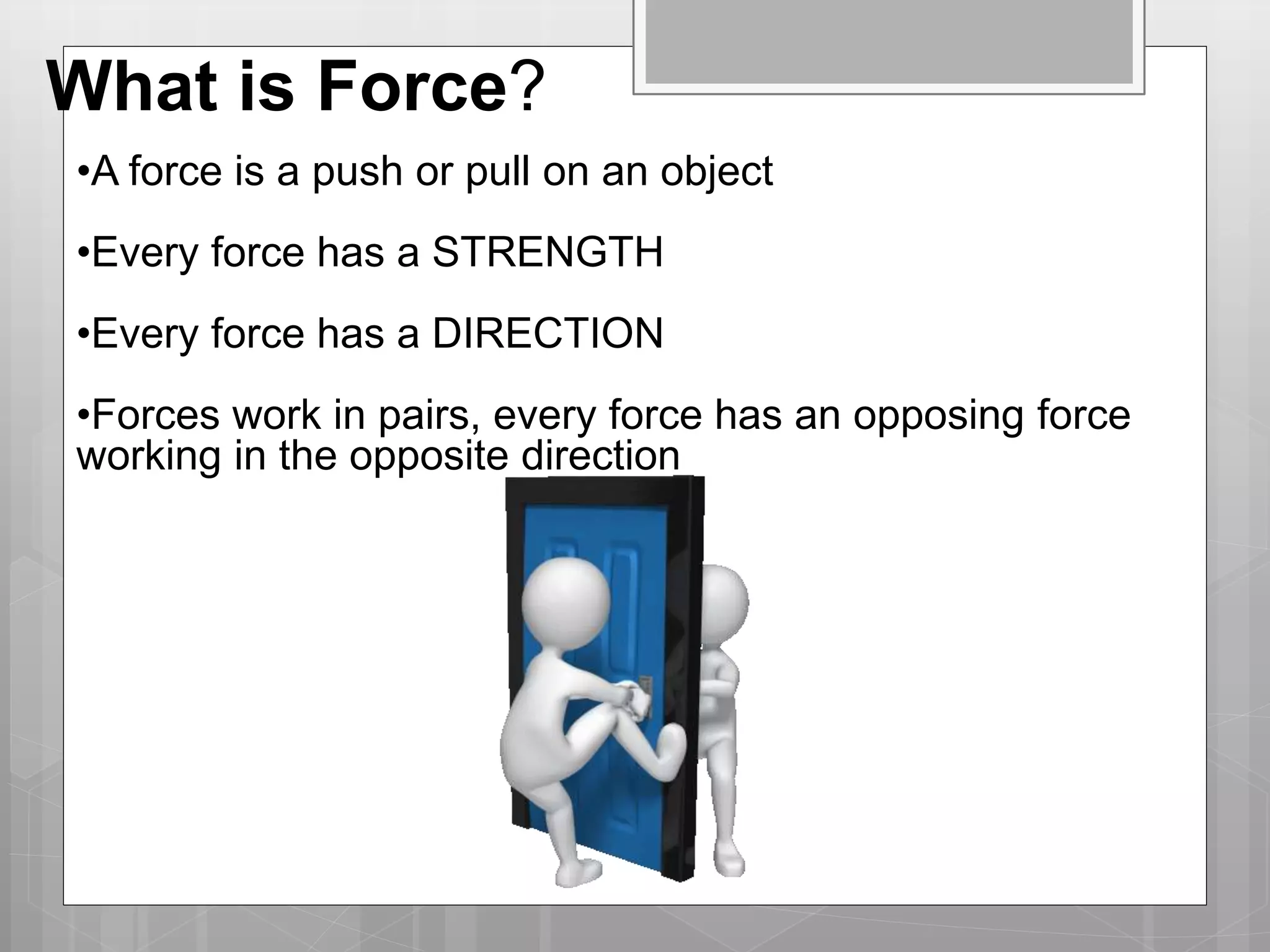 What is Force?
•A force is a push or pull on an object
•Every force has a STRENGTH
•Every force has a DIRECTION
•Forces work in pairs, every force has an opposing force
working in the opposite direction
 
