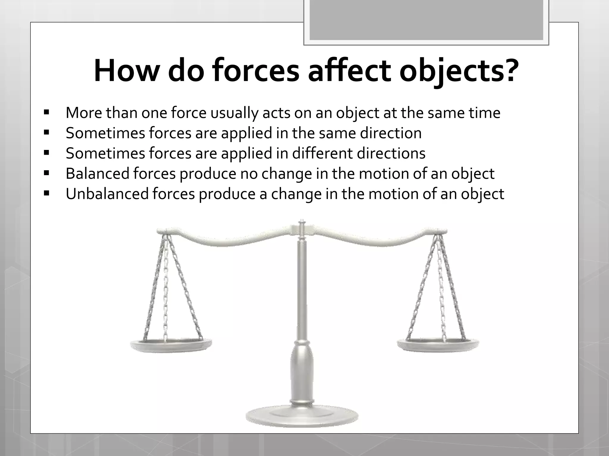  More than one force usually acts on an object at the same time
 Sometimes forces are applied in the same direction
 Sometimes forces are applied in different directions
 Balanced forces produce no change in the motion of an object
 Unbalanced forces produce a change in the motion of an object
How do forces affect objects?
 