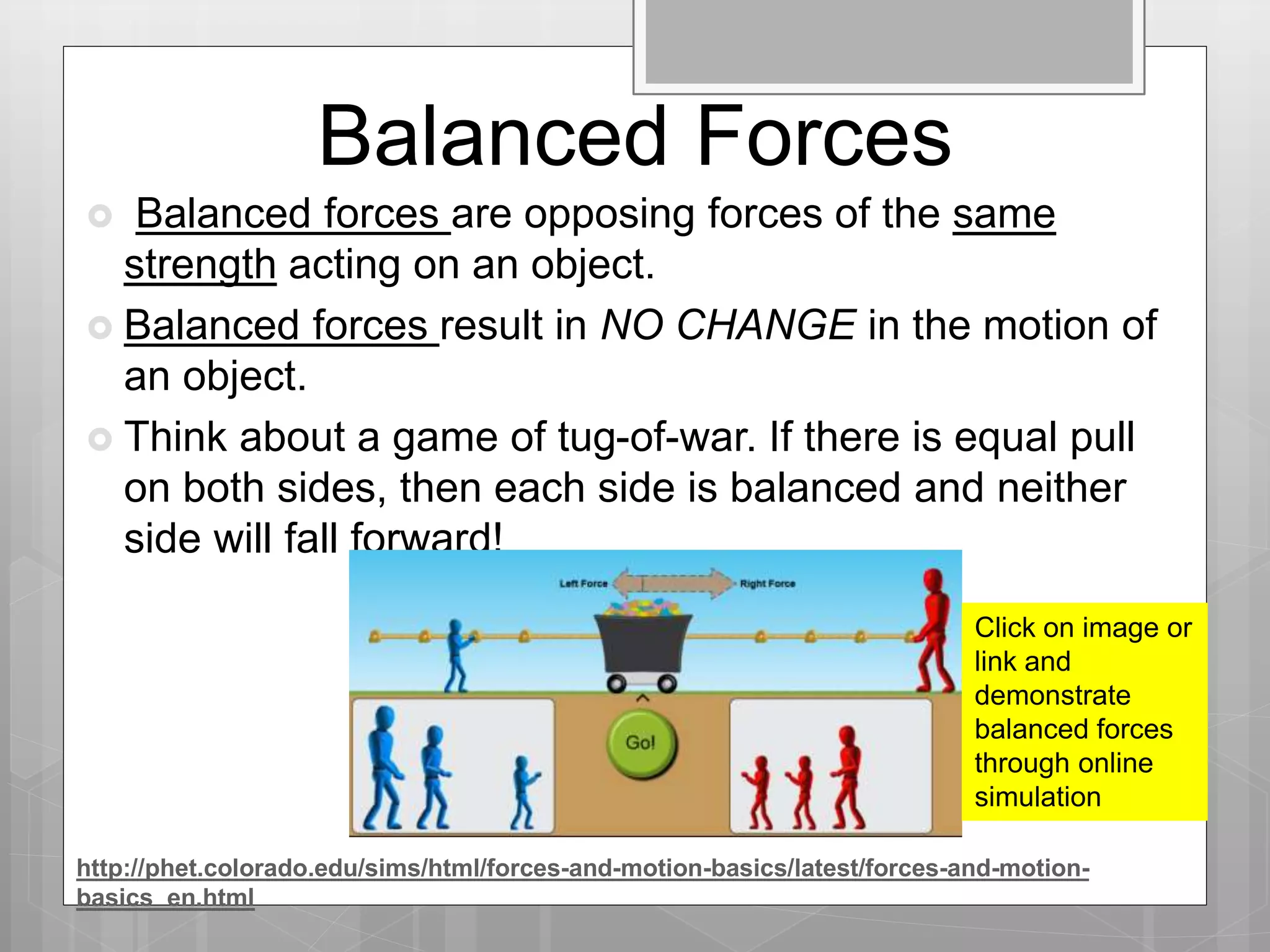 Balanced Forces
 Balanced forces are opposing forces of the same
strength acting on an object.
 Balanced forces result in NO CHANGE in the motion of
an object.
 Think about a game of tug-of-war. If there is equal pull
on both sides, then each side is balanced and neither
side will fall forward!
Click on image or
link and
demonstrate
balanced forces
through online
simulation
http://phet.colorado.edu/sims/html/forces-and-motion-basics/latest/forces-and-motion-
basics_en.html
 