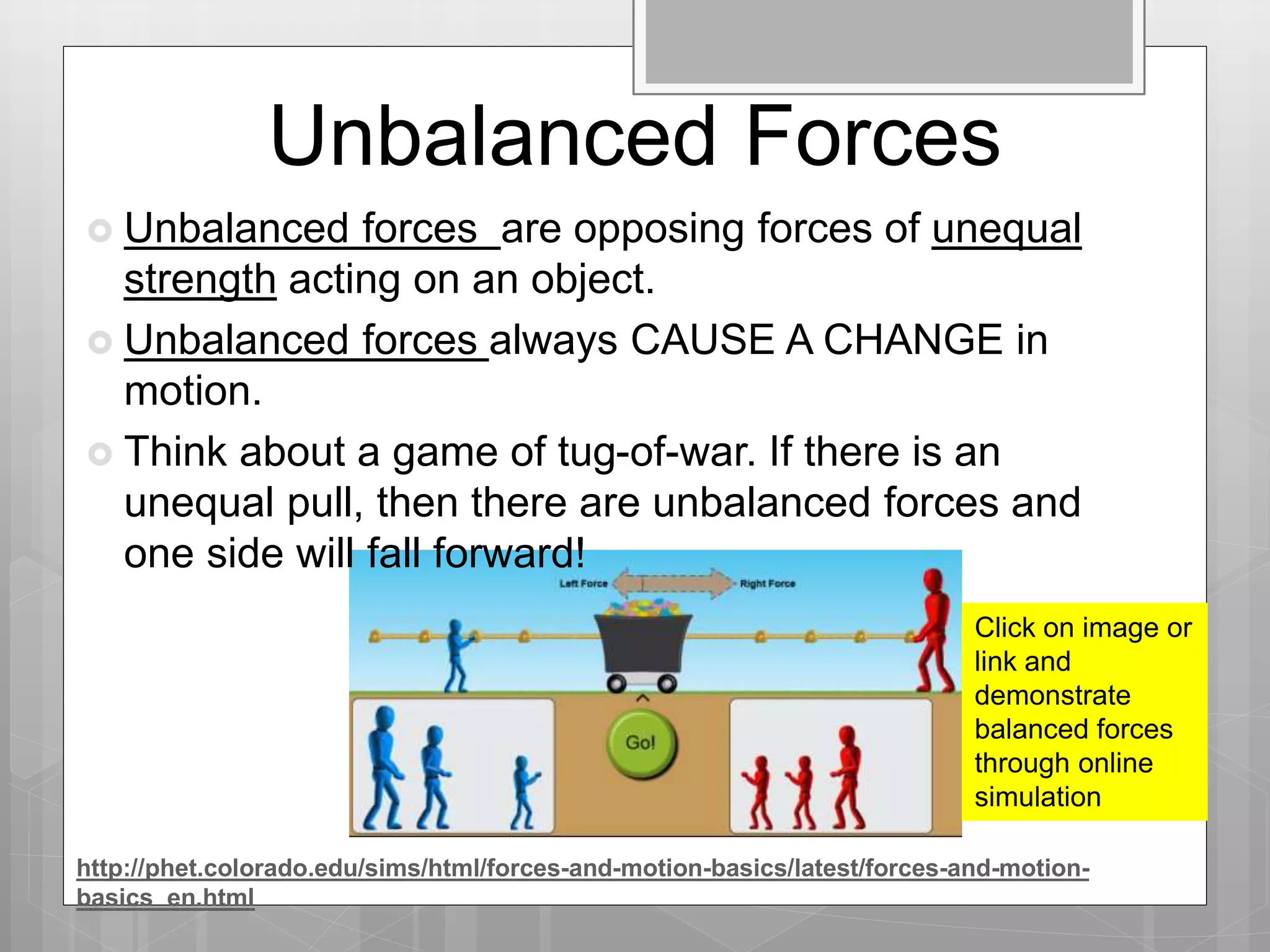 Unbalanced Forces
Click on image or
link and
demonstrate
balanced forces
through online
simulation
http://phet.colorado.edu/sims/html/forces-and-motion-basics/latest/forces-and-motion-
basics_en.html
 Unbalanced forces are opposing forces of unequal
strength acting on an object.
 Unbalanced forces always CAUSE A CHANGE in
motion.
 Think about a game of tug-of-war. If there is an
unequal pull, then there are unbalanced forces and
one side will fall forward!
 