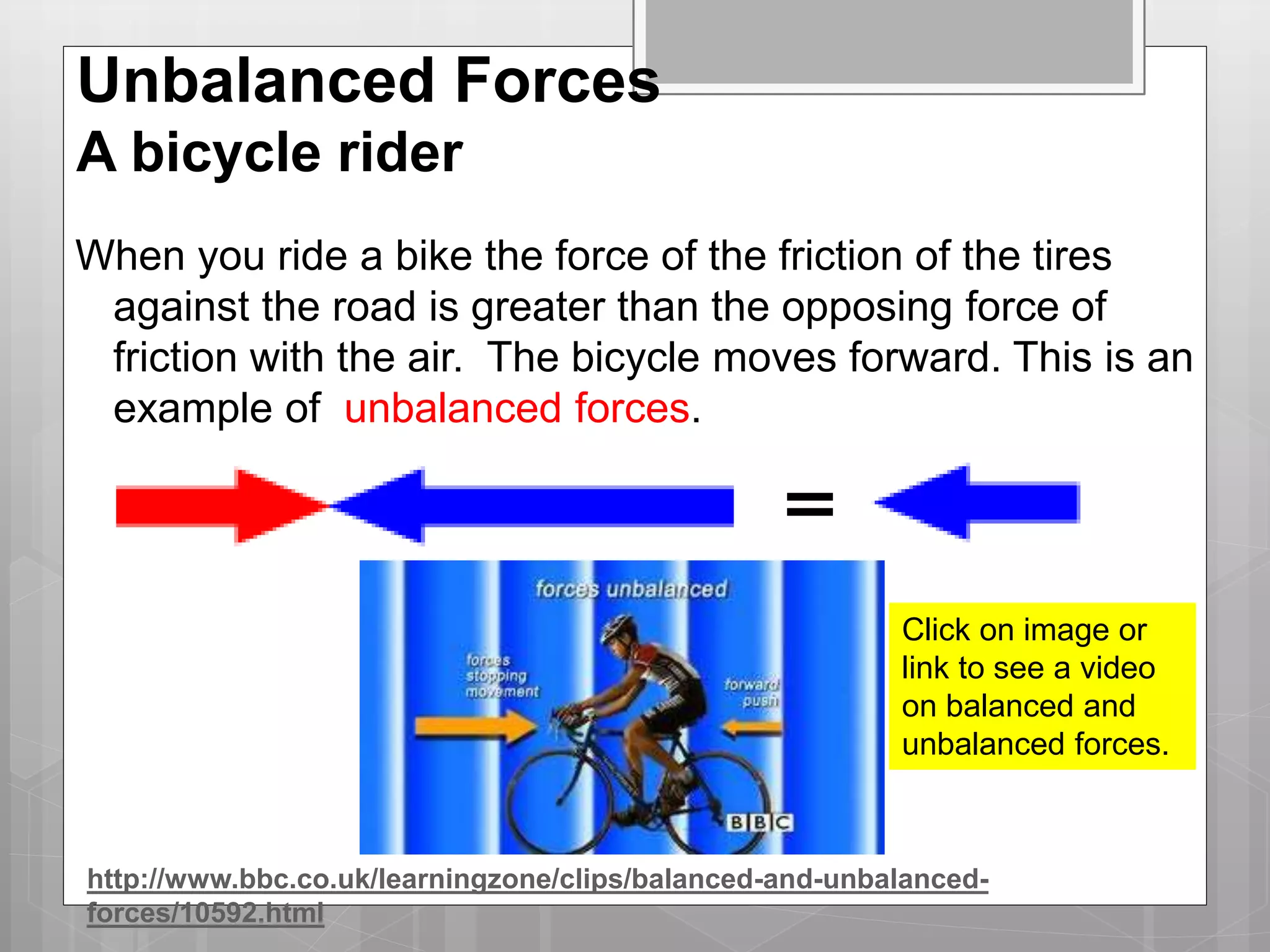 Unbalanced Forces
A bicycle rider
When you ride a bike the force of the friction of the tires
against the road is greater than the opposing force of
friction with the air. The bicycle moves forward. This is an
example of unbalanced forces.
Click on image or
link to see a video
on balanced and
unbalanced forces.
http://www.bbc.co.uk/learningzone/clips/balanced-and-unbalanced-
forces/10592.html
 