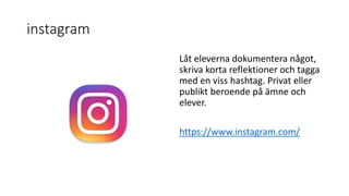 instagram
Låt eleverna dokumentera något,
skriva korta reflektioner och tagga
med en viss hashtag. Privat eller
publikt beroende på ämne och
elever.
https://www.instagram.com/
 