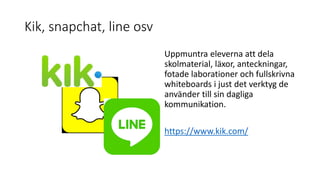 Kik, snapchat, line osv
Uppmuntra eleverna att dela
skolmaterial, läxor, anteckningar,
fotade laborationer och fullskrivna
whiteboards i just det verktyg de
använder till sin dagliga
kommunikation.
https://www.kik.com/
 
