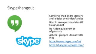 Skype/hangout
Samverka med andra klasser i
andra delar av världen/landet
Bjud in en expert via video till
klassrummet
Be någon guida runt er
någonstans
Arbeta i grupper utan att sitta
ihop
https://www.skype.com/sv/
https://hangouts.google.com/
 