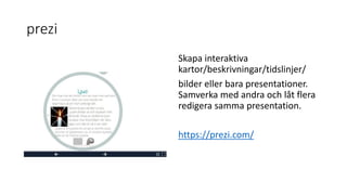 prezi
Skapa interaktiva
kartor/beskrivningar/tidslinjer/
bilder eller bara presentationer.
Samverka med andra och låt flera
redigera samma presentation.
https://prezi.com/
 