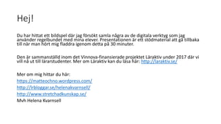 Hej!
Du har hittat ett bildspel där jag försökt samla några av de digitala verktyg som jag
använder regelbundet med mina elever. Presentationen är ett stödmaterial att gå tillbaka
till när man hört mig fladdra igenom detta på 30 minuter.
Den är sammanställd inom det Vinnova-finansierade projektet Läraktiv under 2017 där vi
vill nå ut till lärarstudenter. Mer om Läraktiv kan du läsa här: http://laraktiv.se/
Mer om mig hittar du här:
https://matteochno.wordpress.com/
http://lrbloggar.se/helenakvarnsell/
http://www.stretchadkunskap.se/
Mvh Helena Kvarnsell
 