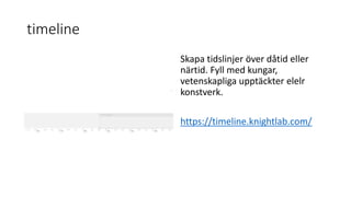 timeline
Skapa tidslinjer över dåtid eller
närtid. Fyll med kungar,
vetenskapliga upptäckter elelr
konstverk.
https://timeline.knightlab.com/
 