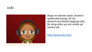 voki
Skapa en talande avatar. Använd i
språkundervisning, för att
eleverna ska förklara begrepp eller
för att ge olika syn och vinklar på
samma sak.
http://www.voki.com/
 