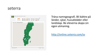 seterra
Träna namngeografi. Bli bättre på
länder, sjöar, huvudstäder eller
landskap. Be eleverna skapa sin
egen utmaning.
http://online.seterra.com/sv
 