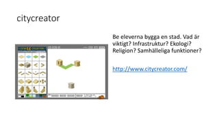 citycreator
Be eleverna bygga en stad. Vad är
viktigt? Infrastruktur? Ekologi?
Religion? Samhälleliga funktioner?
http://www.citycreator.com/
 